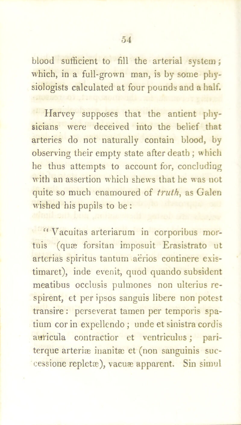 blood sufficient to fill the arterial system; M'hich, in a full-grown man, is by some phy- siologists calculated at four pounds and a half. Harvey supposes that the antient phy- sicians were deceived into the belief that arteries do not naturally contain blood, by observing their empty state after death ; which he thus attempts to account for, concluding ■with an assertion which shews that he was not quite so much enamoured of truth, as Galen wished his pupils to be : “ Vacuitas arteriarum in corporibus mor- tuis (quas forsitan imposuit Erasistrato ut arterias spiritus tantum aerios continere exis- timaret), inde evenit, quod quando subsident meatibus occlusis pulmones non ulterius re- spirent, et per ipsos sanguis libere non potest transire : pcrseverat tamen per temporis spa- tium cor in expellcndo; unde et sinistra cordis auricula contractior et ventriculus; pari- terque arterias iuanitas et (non sanguinis suc- cessione replctm), vacuas apparent. Sin simul