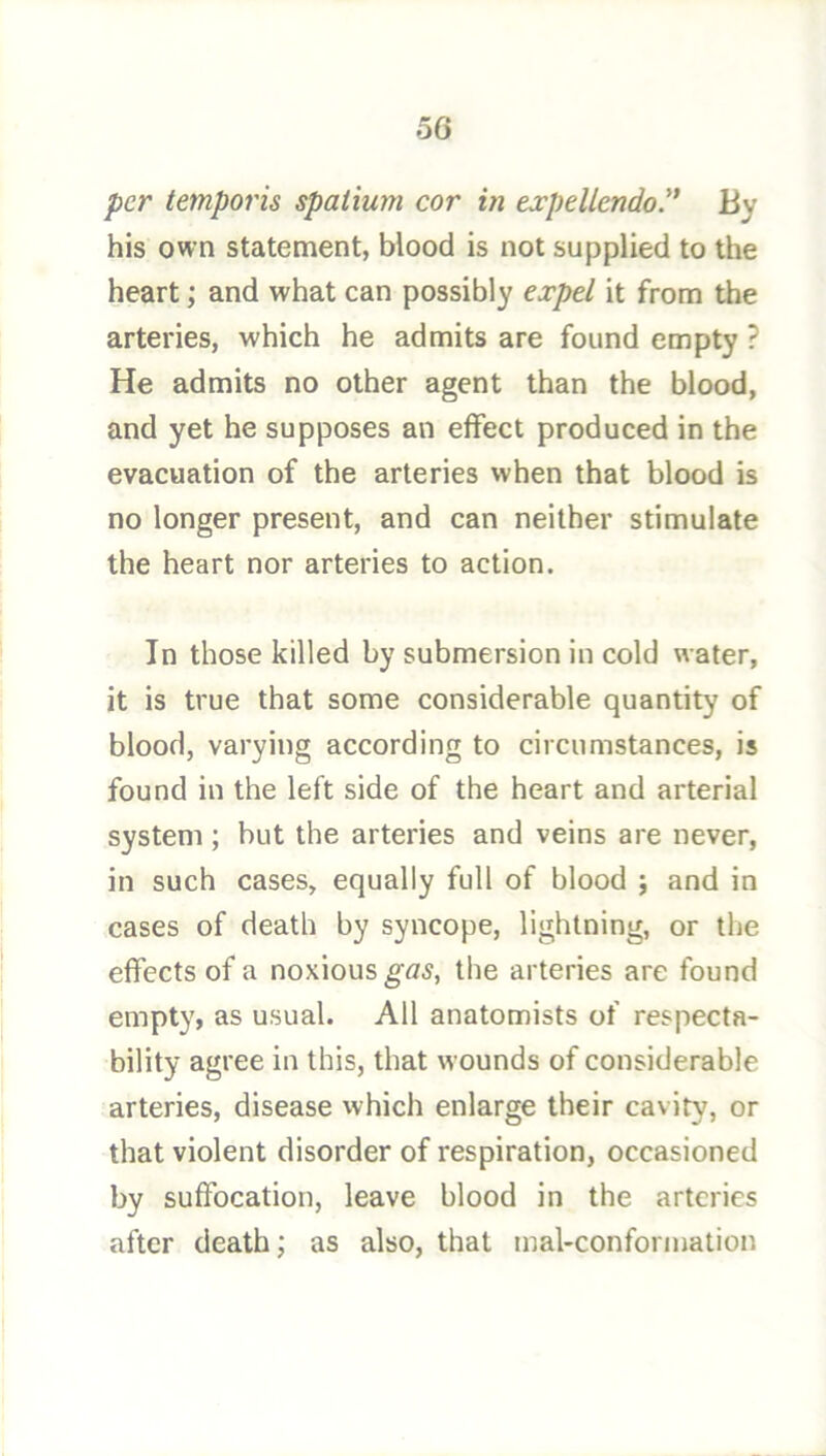 per temporis spaiium cor in expellendo.'* By his own statement, blood is not supplied to the heart; and what can possibly ejrpe/ it from the arteries, which he admits are found empty ? He admits no other agent than the blood, and yet he supposes an effect produced in the evacuation of the arteries when that blood is no longer present, and can neither stimulate the heart nor arteries to action. In those killed by submersion in cold water, it is true that some considerable quantity of blood, varying according to circumstances, is found in the left side of the heart and arterial system ; but the arteries and veins are never, in such cases, equally full of blood ; and in cases of death by syncope, lightning, or the effects of a noxious ^<75, the arteries are found empty, as usual. All anatomists of respecta- bility agree in this, that wounds of considerable arteries, disease which enlarge their cavity, or that violent disorder of respiration, occasioned by suffocation, leave blood in the arteries after death; as also, that mal-conformation