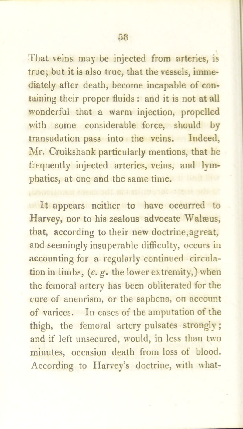 That veins may be injected from arteries, is true; but it is also true, that the vessels, imme- diately after death, become incapable of con- taining their proper fluids : and it is not at all wonderful that a warm injection, propelled with some considerable force, should by transudation pass into the veins. Indeed, Mr. Cruikshank particularly mentions, that he frequently injected arteries, veins, and lym- phatics, at one and the same time. It appears neither to have occurred to Harvey, nor to his zealous advocate Walaeus, that, according to their new doctrine,agreat, and seemingly insuperable difficulty, occurs in accounting for a regularly continued circula- tion in limbs, (e. g, the lower extremity,) when the femoral artery has been obliterated for the cure of aneurism, or the saphena, on account of varices. In cases of the amputation of the thigh, the femoral artery pulsates strongly; and if left unsecured, would, in less than two minutes, occasion death from loss of blood. According to Harvey’s doctrine, with what-