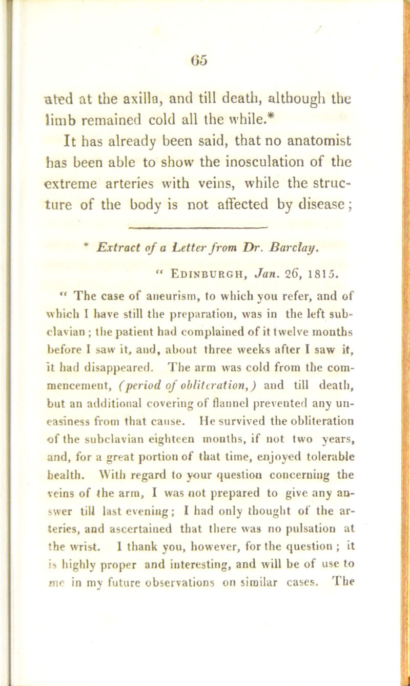 ated at the axilla, and till death, although the limb remained cold all the while.* It has already been said, that no anatomist has been able to show the inosculation of the extreme arteries with veins, while the struc- ture of the body is not affected by disease; * Extract of a Letter from Dr. Barclay. “ Edinburgh, Jan. 26, 1815. ” The case of aneurism, to which you refer, and of which I tiave still the preparation, was in the left sub- clavian ; the patient had complained of it twelve months before 1 saw it, and, about three weeks after I saw it, it had disappeared. The arm was cold from the com- mencement, fperiod of obliteration,) and till death, but an additional covering of flannel prevented any un- easiness from that cause. He survived the obliteration of the subclavian eighteen months, if not two years, and, for a great portion of that time, enjoyed tolerable health. With regard to your question concerning the veins of the arm, I was not prepared to give any an- swer till last evening; I had only thought of the ar- teries, and ascertained that there was no pulsation at the wrist. 1 thank you, however, for the question ; it is highly proper and interesting, and will be of use to me in my future observations on similar cases. The