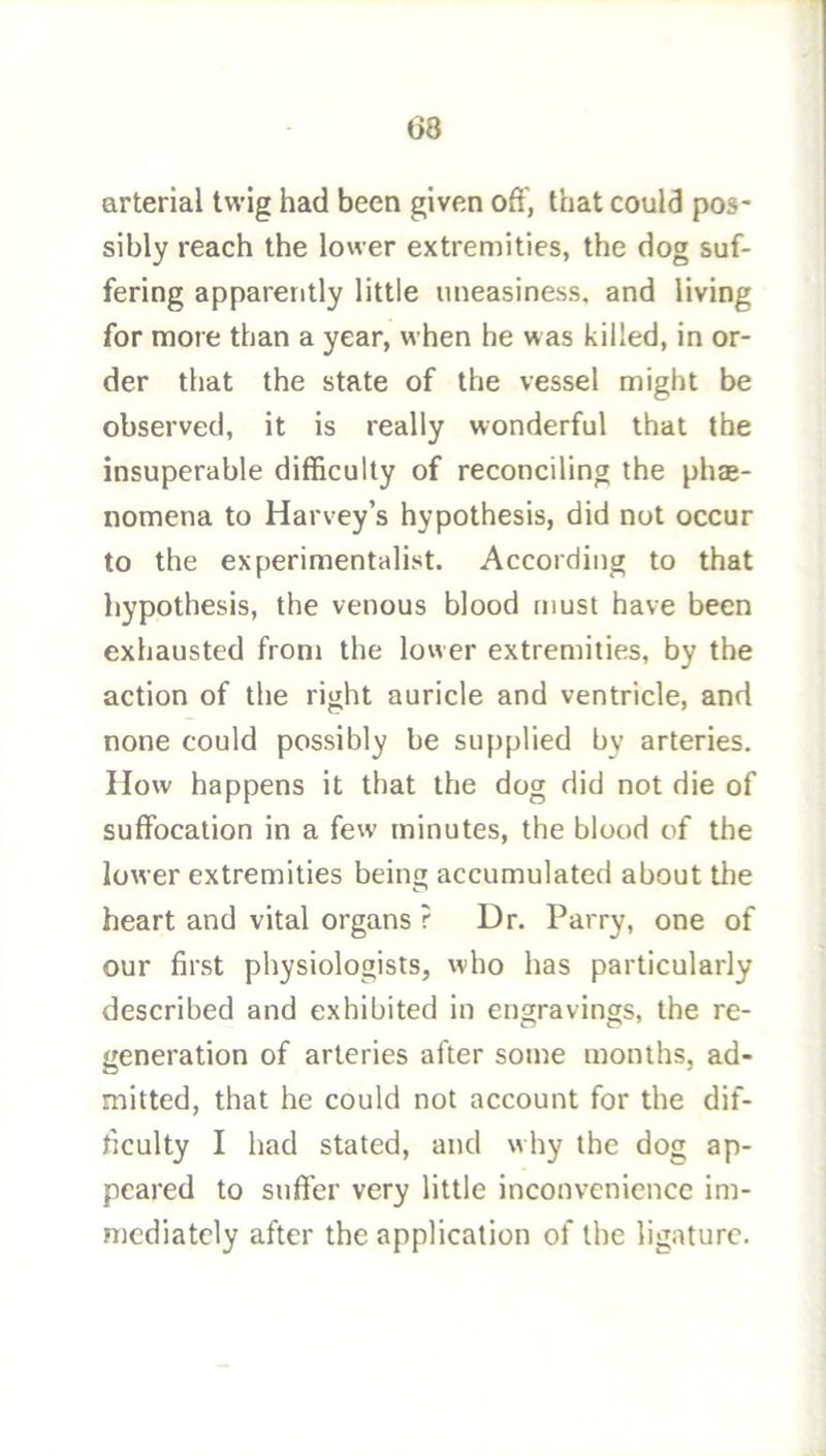 arterial twig had been given oft', that could pos- sibly reach the lower extremities, the dog suf- fering apparently little uneasiness, and living for more than a year, when he was killed, in or- der that the state of the vessel might be observed, it is really wonderful that the insuperable difficulty of reconciling the phae- nomena to Harvey’s hypothesis, did not occur to the experimentalist. According to that hypothesis, the venous blood must have been exhausted from the lower extremities, by the action of the right auricle and ventricle, and none could possibly be supplied by arteries. How happens it that the dog did not die of suffocation in a few minutes, the blood of the lower extremities being accumulated about the heart and vital organs ? Dr. Parry, one of our first physiologists, who has particularly described and exhibited in engravings, the re- generation of arteries after some months, ad- mitted, that he could not account for the dif- ficulty I had stated, and why the dog ap- peared to snft’er very little inconvenience im- mediately after the application of the ligature.