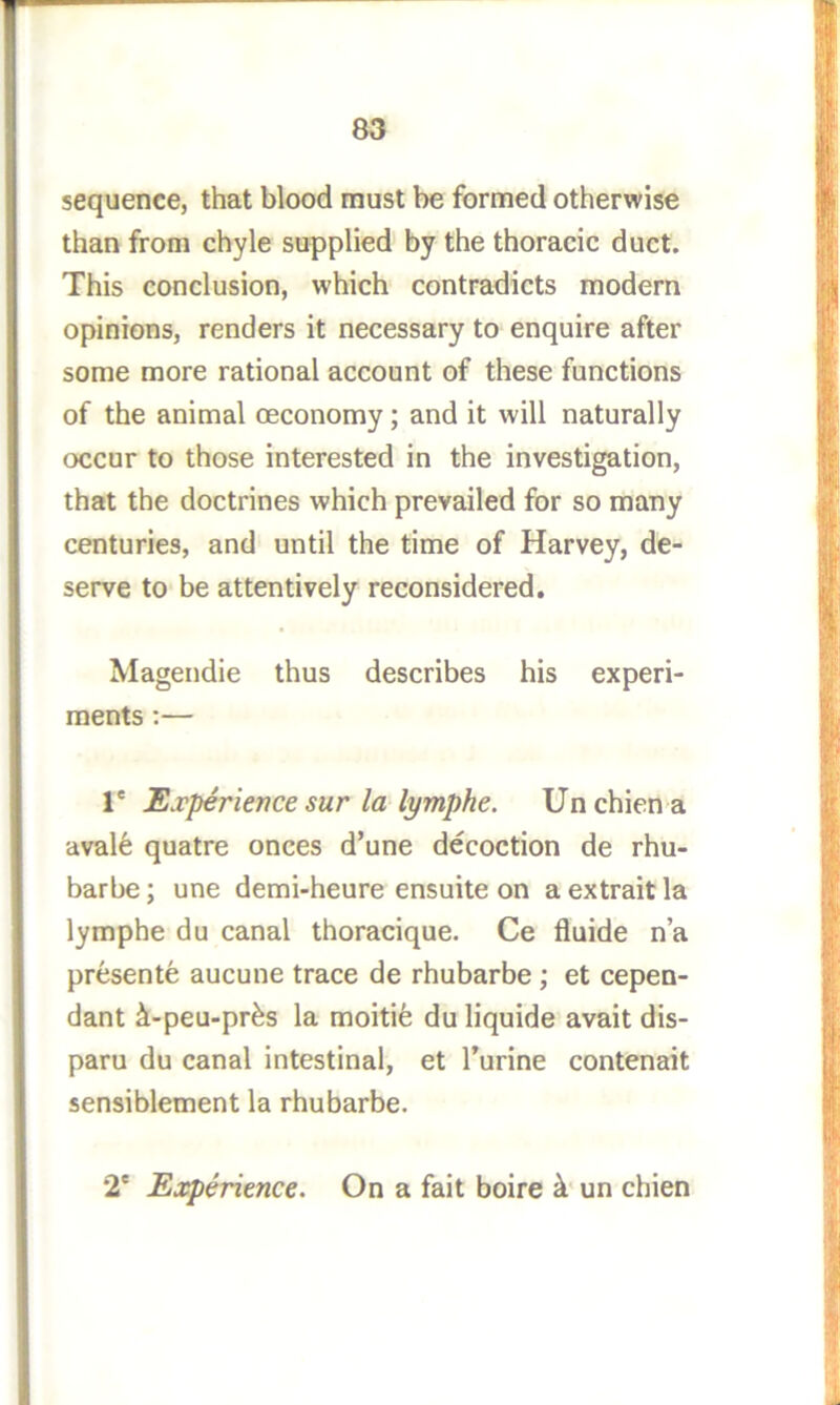 sequence, that blood must be formed otherwise than from chyle supplied by the thoracic duct. This conclusion, which contradicts modern opinions, renders it necessary to enquire after some more rational account of these functions of the animal ceconomy; and it will naturally occur to those interested in the investigation, that the doctrines which prevailed for so many centuries, and until the time of Harvey, de- serve to be attentively reconsidered. Magendie thus describes his experi- ments ;— r Experience sur la lymphe. Unchien a aval6 quatre onces d’une decoction de rhu- barbe; une demi-heure ensuite on a extrait la lymphe du canal thoracique. Ce fluide n’a presente aucune trace de rhubarbe ; et cepen- dant ^-peu-pr^s la moiti^ du liquide avait dis- paru du canal intestinal, et I’urine contenait sensiblement la rhubarbe. 2' Experience. On a fait boire un chien