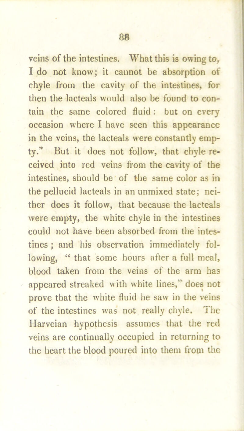 veins of the intestines. What this is owing to, I do not know; it cannot be absorption of chyle from the cavity of the intestines, for then the lacteals would also be found to con- tain the same colored fluid : but on every occasion where I have seen this appearance in the veins, the lacteals w’ere constantly emp- ty.’* But it does not follow, that chyle re- ceived into red veins from the cavity of the intestines, should be • of the same color as in the pellucid lacteals in an unmixed state; nei- ther does it follow, that because the lacteals were empty, the white chyle in the intestines could not have been absorbed from the intes- tines ; and his observation immediately fol- lowing, “ that some hours after a full meal, blood taken from the veins of the arm has appeared streaked with white lines,” does not prove that the white fluid he saw in the veins of the intestines was not really chyle. The Harveian hypothesis assumes that the red veins are continually occupied in returning to the heart the blood poured into them from the