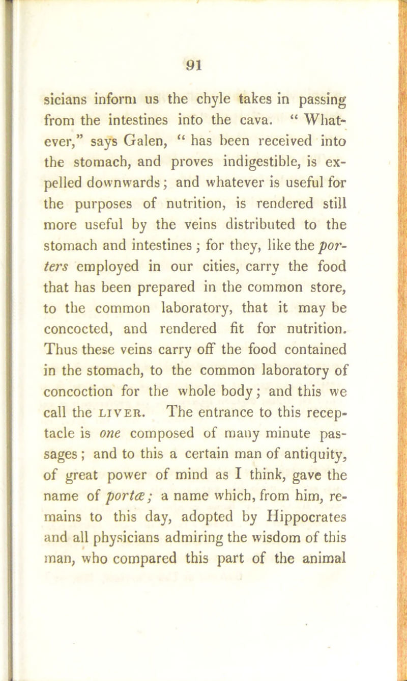 from the intestines into the cava. “ What- ever,” says Galen, “ has been received into the stomach, and proves indigestible, is ex- pelled downwards; and whatever is useful for the purposes of nutrition, is rendered still more useful by the veins distributed to the stomach and intestines ; for they, like the poj'- ters employed in our cities, carry the food that has been prepared in the common store, to the common laboratory, that it may be concocted, and rendered fit for nutrition. Thus these veins carry off the food contained in the stomach, to the common laboratory of concoction for the whole body; and this we call the LIVER. The entrance to this recep- tacle is one composed of many minute pas- sages ; and to this a certain man of antiquity, of great power of mind as I think, gave the name of portce; a name which, from him, re- mains to this day, adopted by Hippocrates and all physicians admiring the wisdom of this man, who compared this part of the animal