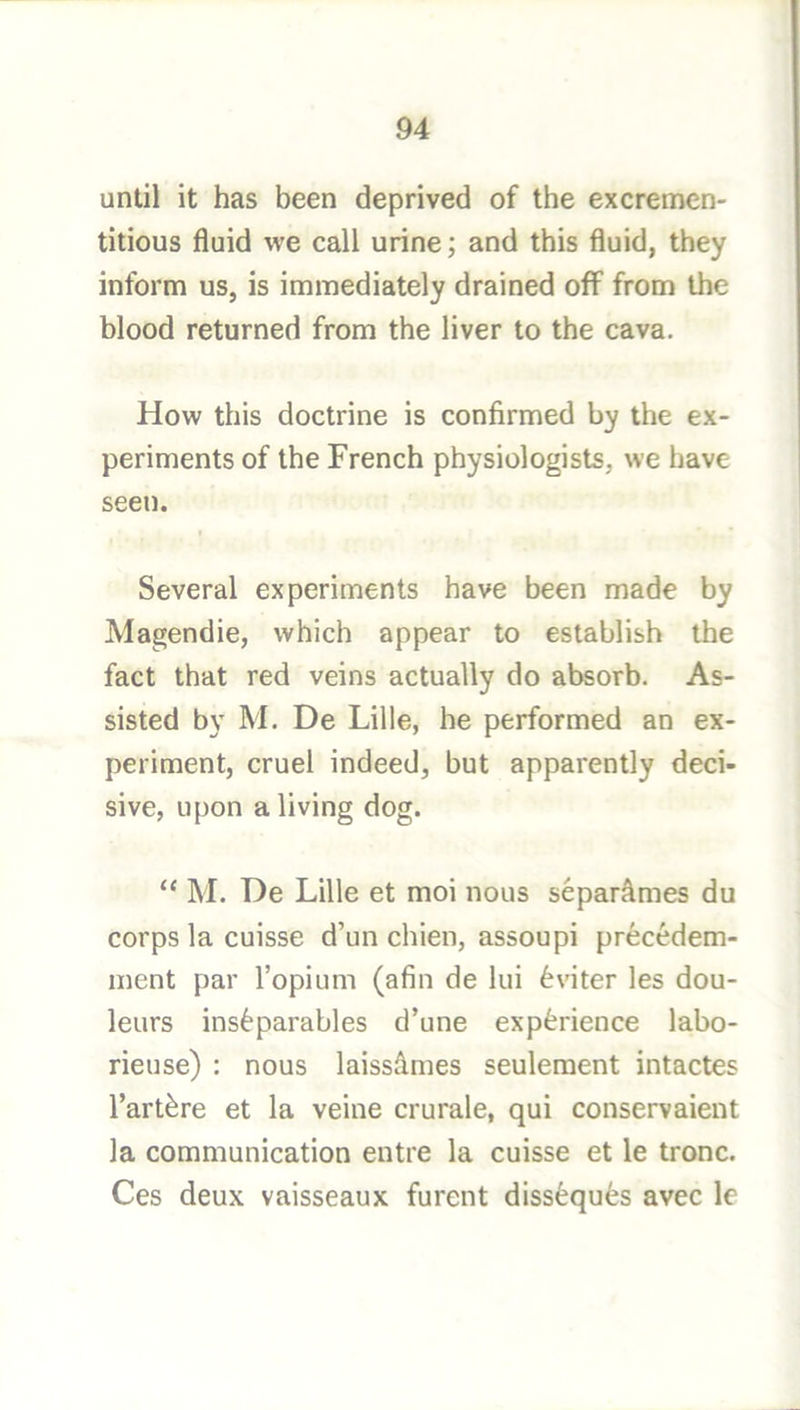 until it has been deprived of the excremen- titious fluid we call urine; and this fluid, they inform us, is immediately drained off from the blood returned from the liver to the cava. How this doctrine is confirmed by the ex- periments of the French physiologists, we have seen. Several experiments have been made by Magendie, which appear to establish the fact that red veins actually do absorb. As- sisted by M. De Lille, he performed an ex- periment, cruel indeed, but apparently deci- sive, upon a living dog. “ M. De Lille et moi nous separ^mes du corps la cuisse d’un chien, assoupi prec6dem- ment par I’opium (afin de lui 6viter les dou- leurs inseparables d’une experience labo- rieuse) : nous laissfimes seulement intactes I’artere et la veine crurale, qui conservaient la communication entre la cuisse et le tronc. Ces deux vaisseaux furent disseques avec le