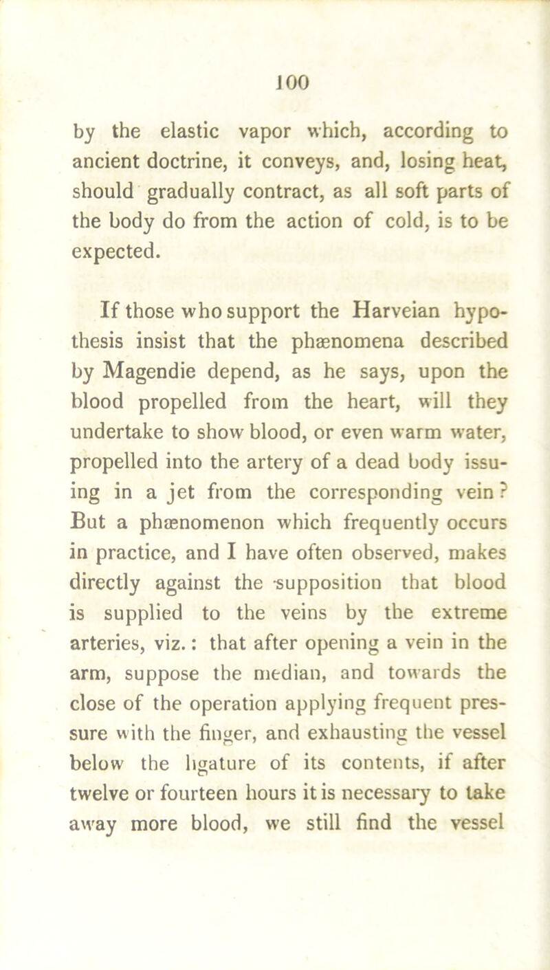 iOO by the elastic vapor which, according to ancient doctrine, it conveys, and, losing heat, should gradually contract, as all soft parts of the body do from the action of cold, is to be expected. If those who support the Harveian hypo- thesis insist that the phasnomena described by Magendie depend, as he says, upon the blood propelled from the heart, will they undertake to show blood, or even warm water, propelled into the artery of a dead body issu- ing in a jet from the corresponding vein? But a phaenomenon which frequently occurs in practice, and I have often observed, makes directly against the -supposition that blood is supplied to the veins by the extreme arteries, viz.: that after opening a vein in the arm, suppose the median, and towards the close of the operation applying frequent pres- sure with the finger, and exhausting the vessel below the hsature of its contents, if after twelve or fourteen hours it is necessary to take away more blood, we still find the vessel