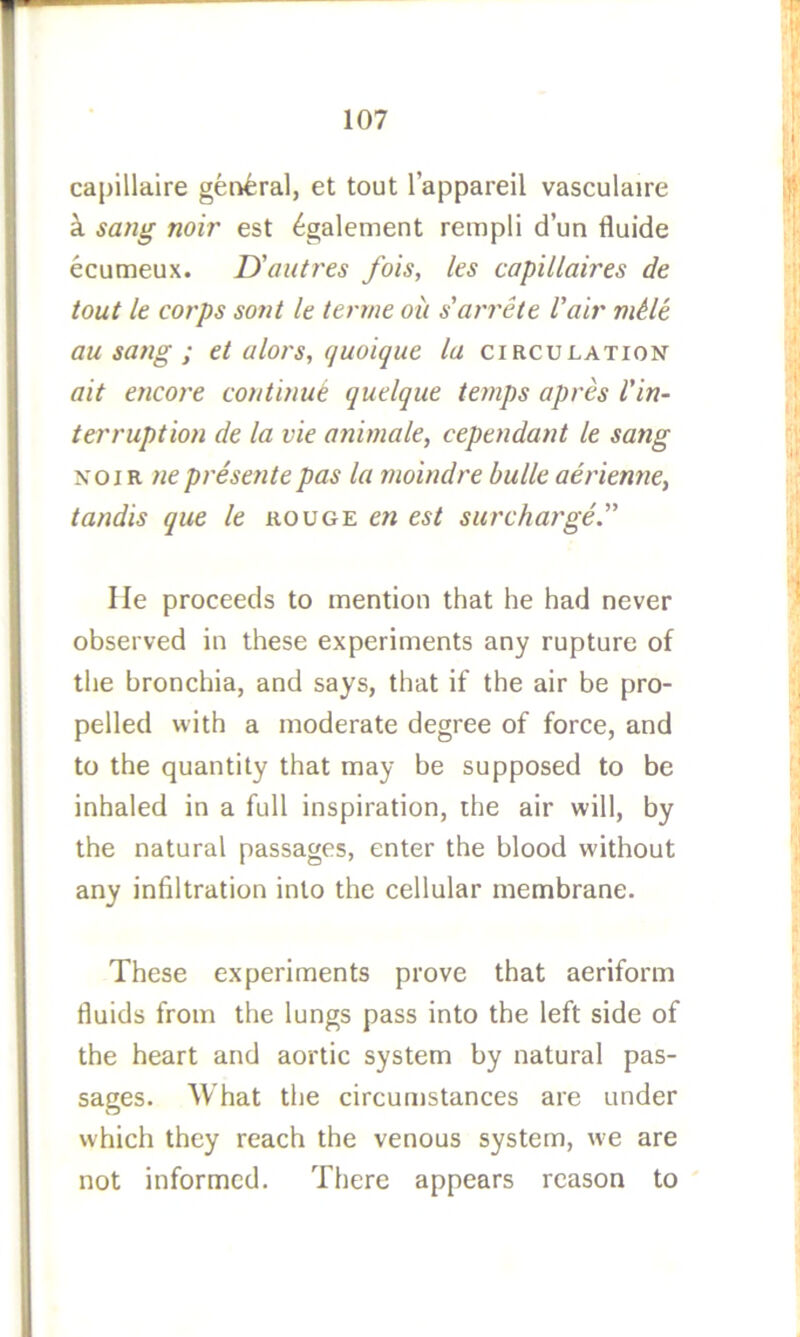 capillaire general, et tout I’appareil vasculaire k sang noir est ^galement rempli d’un fluide ecumeux. D'autres fois, les capillaires de tout le corps sont Ic tenne oil s'arrete Vair mUe au sang ; el alors, quoique la circulation ait encore continue quelque temps apres I'in- terruption de la vie animale, cependant le sang NOIR ne presente pas la moindre bulk aerienne, tandis que le rouge en est surcharge'' He proceeds to mention that he had never observed in these experiments any rupture of the bronchia, and says, that if the air be pro- pelled with a moderate degree of force, and to the quantity that may be supposed to be inhaled in a full inspiration, ihe air will, by the natural passages, enter the blood without any infiltration into the cellular membrane. These experiments prove that aeriform fluids from the lungs pass into the left side of the heart and aortic system by natural pas- sages. What the circumstances are under which they reach the venous system, w'e are not informed. There appears reason to