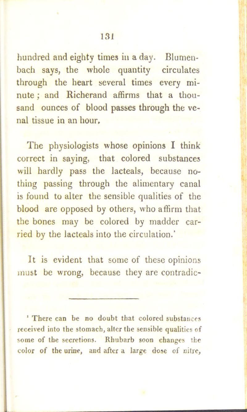 hundred and eighty times in a day. Blumen- bach says, the whole quantity circulates through the heart several times every mi- nute ; and Richerand affirms that a thou- sand ounces of blood passes through the ve- nal tissue in an hour. The physiologists whose opinions I think correct in saying, that colored substances will hardly pass the lacteals, because no- thing passing through the alimentary canal is found to alter the sensible qualities of the blood are opposed by others, who affirm that the bones may be colored by madder car- ried by the lacteals into the circulation.’ It is evident that some of these opinions must be wrong, because they are contradic- ‘ There can be no doubt that colored substances received into the stomach, alter the sensible qualities of some of the secretions. Rhubarb soon changes the color of the urine, and after a large dose of nitre.