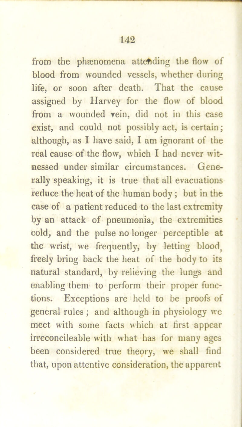 from the phaenomena attending the flow of blood from wounded vessels, whether during life, or soon after death. That the cause assigned by Harvey for the flow of blood from a wounded rein, did not in this case exist, and could not possibly act, is certain; although, as I have said, I am ignorant of the real cause of the flow, which I had never wit- nessed under similar circumstances. Gene- rally speaking, it is true that all evacuations reduce the heat of the human body; but in the case of a patient reduced to the last extremity by an attack of pneumonia, the extremities cold, and the pulse no longer perceptible at the wrist, we frequently, by letting bloody freely bring back the heat of the body to its natural standard, by relieving the lungs and enabling them to perform their proper func- tions. Exceptions are held to be proofs of general rules; and although in physiology wc meet wdth some facts which at flrst appear irreconcileable with what has for many ages been considered true thepry, w-e shall find that, upon attentive consideration, the apparent