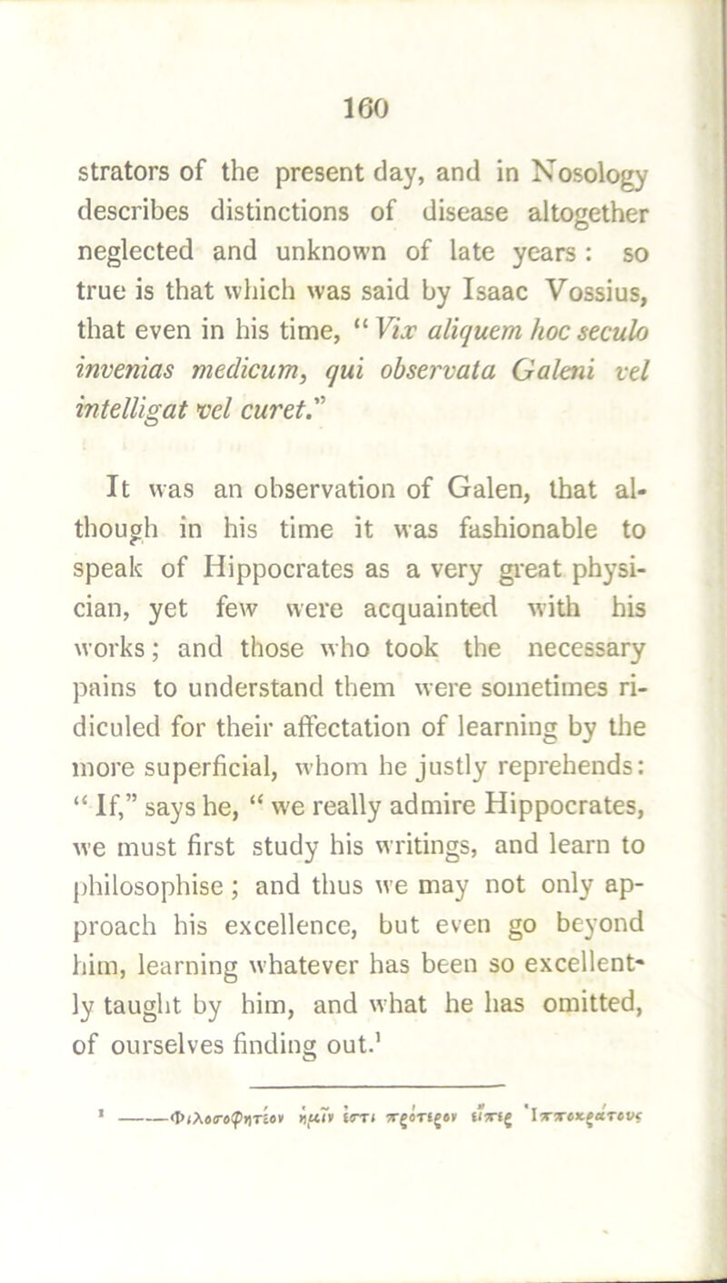 strators of the present day, and in Nosology describes distinctions of disease altogether neglected and unknown of late years : so true is that which was said by Isaac Vossius, that even in his time, “ Yix aliquem hoc seculo invenias medicum, qui observata Galaii vd intelligat ml curd. It was an observation of Galen, that al- though in his time it was fashionable to speak of Hippocrates as a very gi'eat physi- cian, yet few were acquainted with his works; and those who took the necessary pains to understand them were sometimes ri- diculed for their affectation of learning by the more superficial, whom he justly reprehends: “ If,” says he, “ w'e really admire Hippocrates, w’e must first study his writings, and learn to ])hilosophise; and thus we may not only ap- proach his excellence, but even go beyond him, learning whatever has been so excellent- ly taught by him, and what he has omitted, of ourselves finding out.’ tlgtf iirri ^rgoTfjav 'iTtreJcjaVef?