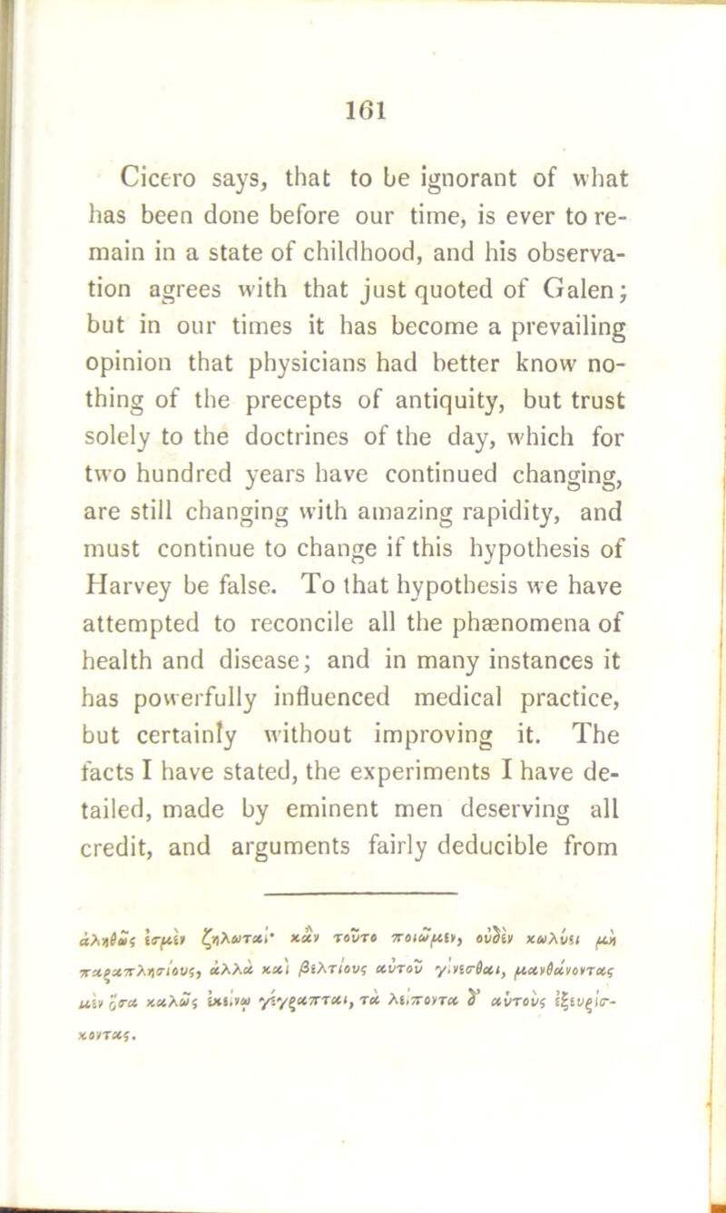 Cicero says, that to be ignorant of what has been done before our time, is ever to re- main in a state of childhood, and his observa- tion agrees w'ith that just quoted of Galen j but in our times it has become a prevailing opinion that physicians had better know no- thing of the precepts of antiquity, but trust solely to the doctrines of the day, which for two hundred years have continued changing, are still changing with amazing rapidity, and must continue to change if this hypothesis of Harvey be false. To that hypothesis we have attempted to reconcile all the phaenomena of health and disease; and in many instances it has powerfully influenced medical practice, but certainly without improving it. The facts I have stated, the experiments I have de- tailed, made by eminent men deserving all credit, and arguments fairly deducible from rotre ’Troiufm, ouJev *«Aws< x'agx7rX))5'/oi'{, x-at ^iXrlovf ccvrov y,n<r6»i, ul> ora xciXuf ixt.tu yiy^aTTTtti, Ttc M,7ToyT» S’ ccvTovi Koyrecf.
