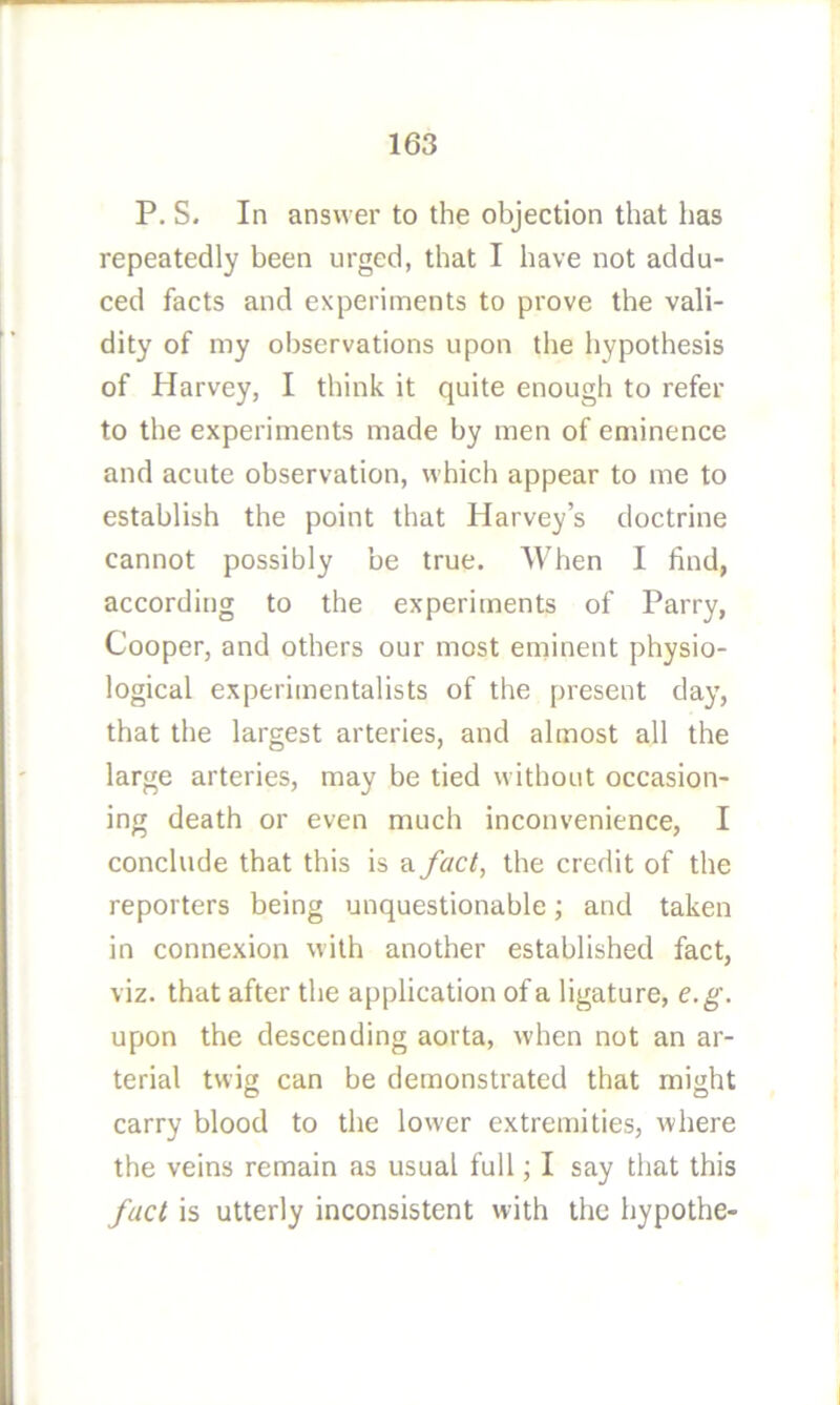 P. S. In answer to the objection that has repeatedly been urged, that I have not addu- ced facts and experiments to prove the vali- dity of my observations upon the hypothesis of Harvey, I think it quite enough to refer to the experiments made by men of eminence and acute observation, which appear to me to establish the point that Harvey’s doctrine cannot possibly be true. When I find, according to the experiments of Parry, Cooper, and others our most eminent physio- logical experimentalists of the present day, that the largest arteries, and almost all the large arteries, may be tied without occasion- ing death or even much inconvenience, I conclude that this is a fact, the credit of the reporters being unquestionable; and taken in connexion with another established fact, viz. that after the application of a ligature, e.g. upon the descending aorta, when not an ar- terial twig can be demonstrated that might carry blood to the lower extremities, where the veins remain as usual full; I say that this fact is utterly inconsistent with the hypothe-