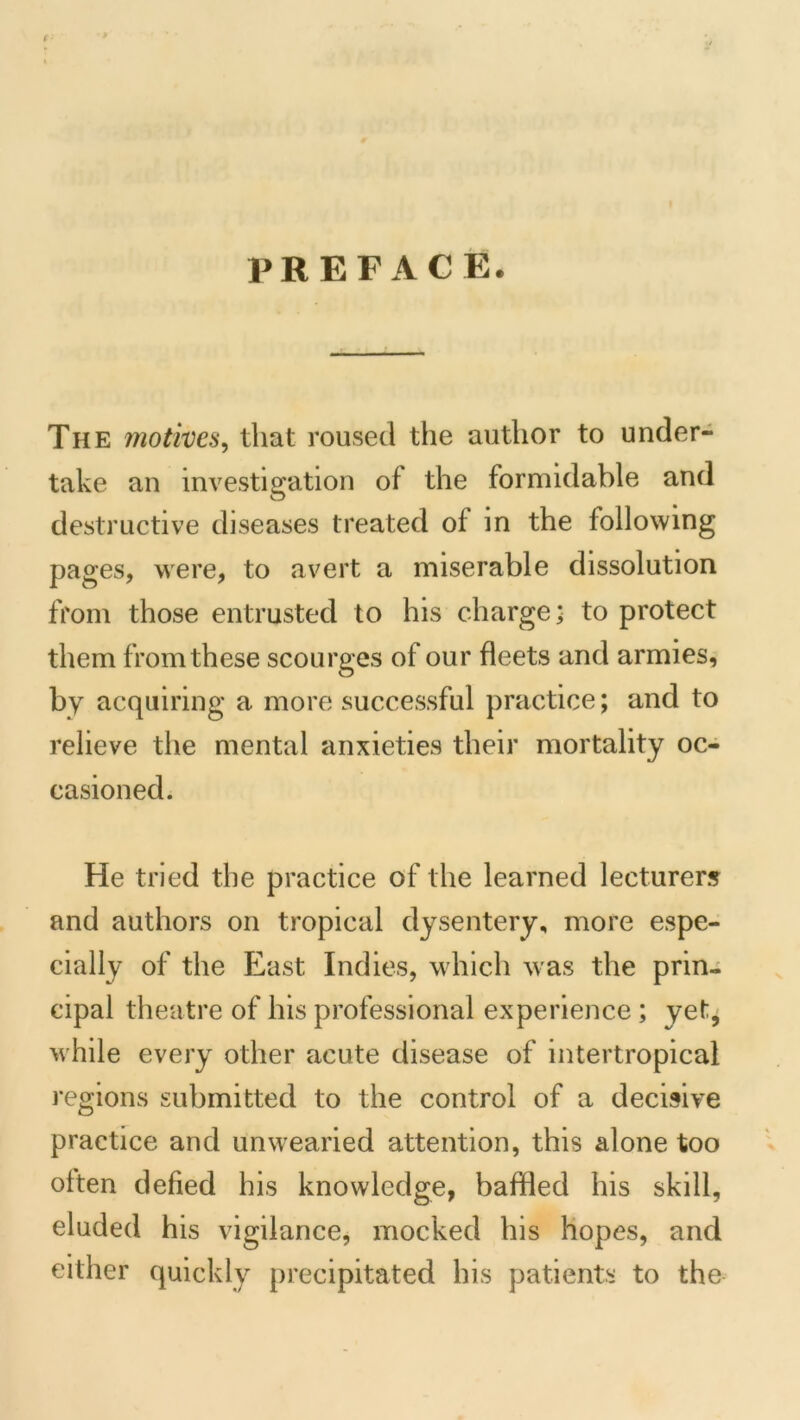 PREFACE. The motives^ that roused the author to under- take an investigation of the formidable and destructive diseases treated of in the following pages, were, to avert a miserable dissolution from those entrusted to his charge; to protect them from these scourges of our fleets and armies, by acquiring a more successful practice; and to relieve the mental anxieties their mortality oc- casioned. He tried the practice of the learned lecturers and authors on tropical dysentery, more espe- cially of the East Indies, which was the prin- cipal theatre of his professional experience; yet, while every other acute disease of intertropical regions submitted to the control of a decisive practice and unwearied attention, this alone too often defied his knowledge, baffled his skill, eluded his vigilance, mocked his hopes, and either quickly precipitated his patients to the