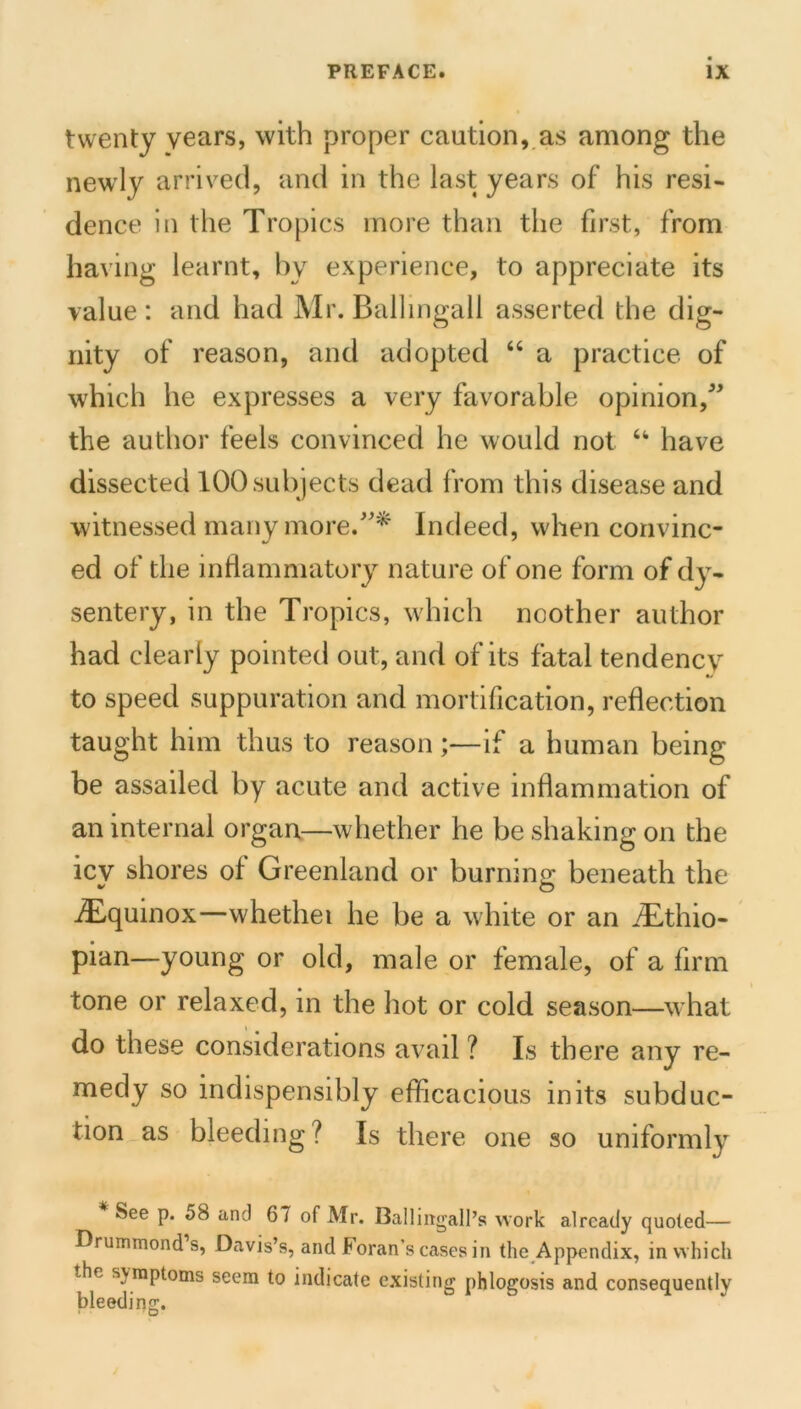 twenty years, with proper caution, as among the newly arrived, and in the last years of his resi- dence in the Tropics more than the first, from having learnt, by experience, to appreciate its value : and had Mr. Ball ingall asserted the dig- nity of reason, and adopted “ a practice of which he expresses a very favorable opinion,^' the author feels convinced he would not have dissected 100 subjects dead from this disease and witnessed many more.Indeed, when convinc- ed of the inflammatory nature of one form of dy- sentery, in the Tropics, which noother author had clearly pointed out, and of its fatal tendency to speed suppuration and mortification, reflection taught him thus to reason;—if a human being be assailed by acute and active inflammation of an internal organ—whether he be shaking on the icy shores of Greenland or burning beneath the -dEquinox—whethei he be a white or an .Tlthio- pian—young or old, male or female, of a firm tone or relaxed, in the hot or cold season—what do these considerations avail ? Is there any re- medy so indispensibly efficacious inits subduc- tion as bleeding ? Is there one so uniformly See p. 58 and 67 of Mr. Ballirtgall’s work already quoted— Drummond’s, Davis’s, and Foran’s cases in the Appendix, in which the sj^raptoms seem to indicate existing phlogosis and consequently bleeding.