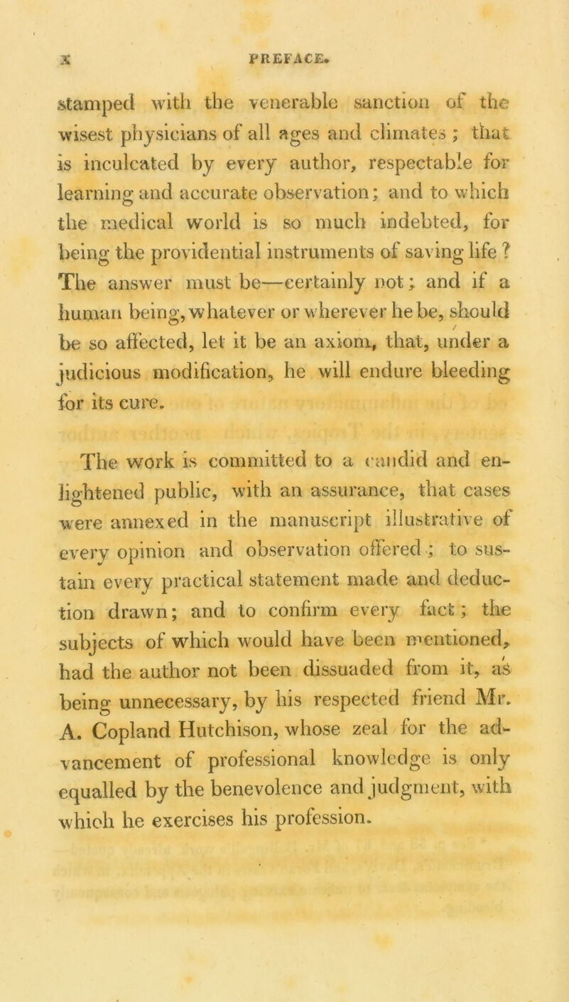 iitampecl with the venerable sanction of the wisest physicians of all ages and climates ; that is inculcated by every author, respectable for learning and accurate observation; and to which the medical world is so much indebted, for being the providential instruments of saving life ? The answer must be—certainly not; and if a human being, whatever or wherever he be, should be so affected, let it be an axiom, that, under a judicious modification, he will endure bleeding for its cure. The work is committed to a candid and en- lio’htened public, with an assurance, that cases were annexed in the manuscript illustrative of every opinion and observation offered ; to sus- tain every practical statement made and deduc- tion drawn; and to confirm every fact; the subjects of which would have been mentioned,, had the author not been dissuaded from it, aS being unnecessary, by his respected friend Mr. A. Copland Hutchison, whose zeal for the ad- vancement of professional knowledge is only equalled by the benevolence and judgment, with which he exercises his profession.