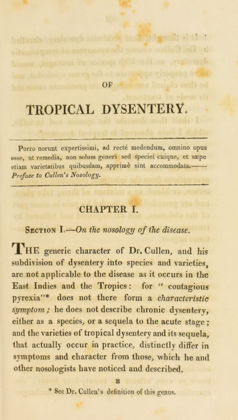 OF TROPICAL DYSENTERY. Porro norunt expertissimi, ad recte medendutn, omnino opus osse, ut remedia, non solmn genefi sed speciei cuique, et saepe etiam varietatibus quibusdara, apprira^ sint accommodata. Preface to Cullen''s Nosology, CHAPTER I. SECTION the nosology of the disease, T?HE generic cliaracter of Dr. Cullen, and his subdivision of dysentery itito species and varieties, are not applicable to the disease as it occurs in the East Indies and the Tropics: for contagious pyrexia’'* does not there form a characteristic symptom ; he does not describe chronic dysentery, either as a species, or a sequela to the acute stage; and the varieties of tropical dysentery and its sequela, that actually occur in practice, distinctly differ in symptoms and character from those, which he and other nosologists have noticed and described. B * Sec Dr. Cullen’s definition of this genus.