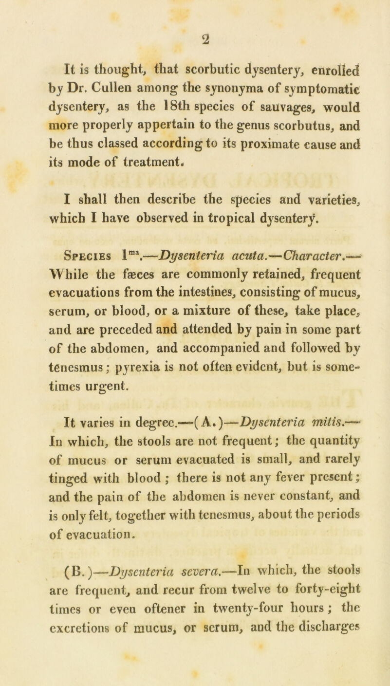 It is thought, that scorbutic dysentery, enrolled by Dr, Cullen among the synonyma of symptomatic dysentery, as the 18th species of sauvages, would more properly appertain to the genus scorbutus, and be thus classed according to its proximate cause and its mode of treatment* I shall then describe the species and varieties, which I have observed in tropical dysentery. Species 1®*.—Dysenteria acuta.—Character,— While the faeces are commonly retained, frequent evacuations from the intestines, consisting of mucus, serum, or blood, or a mixture of these, take place, and are preceded and attended by pain in some part of the abdomen, and accompanied and followed by tenesmus; pyrexia is not often evident, but is some- times urgent. It varies in degree.-—(A.)—Dysenteria mitis.—• In which, the stools are not frequent; the quantity of mucus or serum evacuated is small, and rarely tinged with blood ; there is not any fever present; and the pain of the abdomen is never constant, and is only felt, together with tenesmus, about the periods of evacuation. (B.)—Dysenteria severa.—In which, the stools are frequent, and recur from twelve to forty-eight times or even oftener in twenty-four hours; the excretions of mucus, or scrum, and the discharges