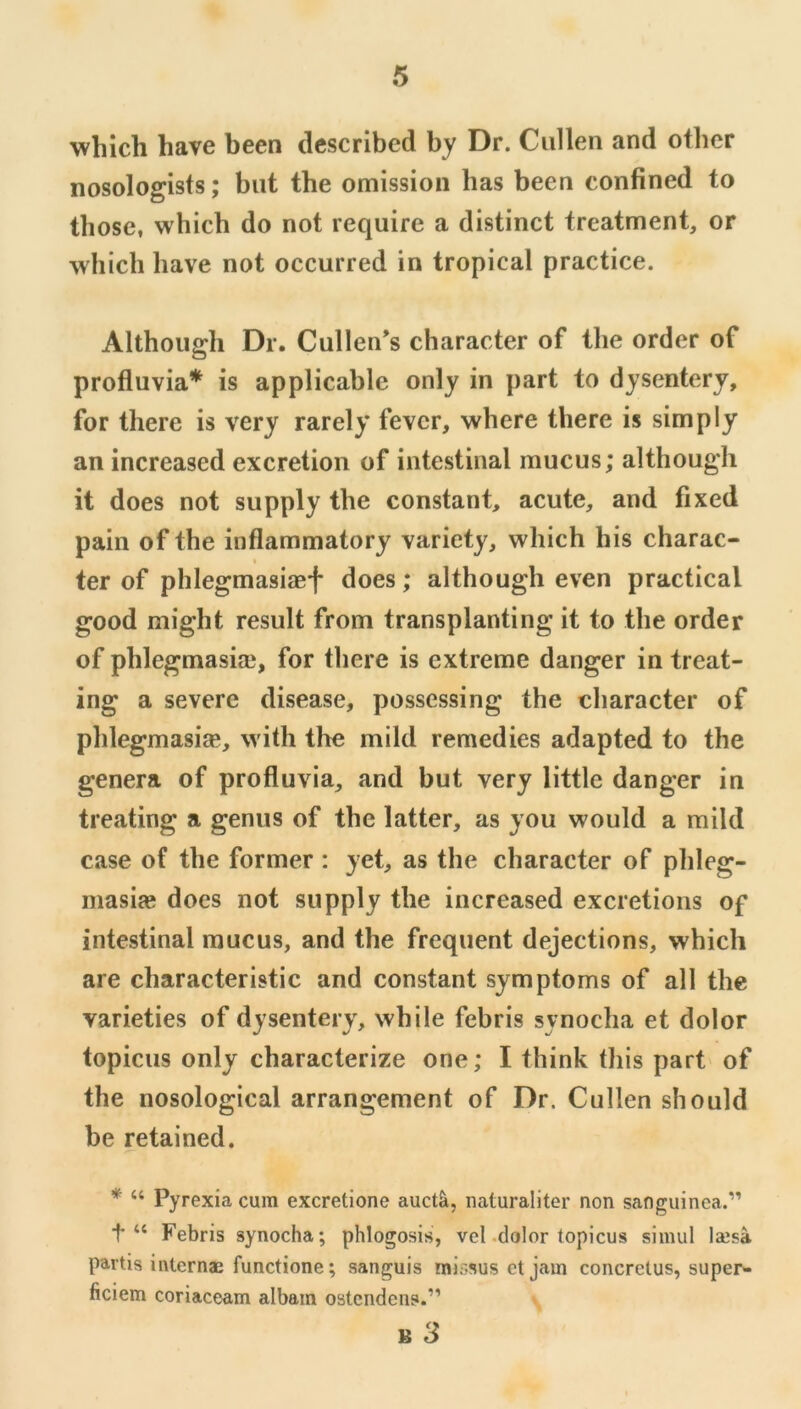 which have been described by Dr. Cullen and other nosologists; but the omission has been confined to those, which do not require a distinct treatment, or ■svliich have not occurred in tropical practice. Although Dr. Cullen’s character of the order of profluvia* is applicable only in part to dysentery, for there is very rarely fever, where there is simply an increased excretion of intestinal mucus; although it does not supply the constant, acute, and fixed pain of the inflammatory variety, which his charac- ter of phlegmasiaef does; although even practical good might result from transplanting it to the order of phlegmasiai, for there is extreme danger in treat- ing a severe disease, possessing the character of phlegmasiie, with the mild remedies adapted to the genera of profluvia, and but very little danger in treating a genus of the latter, as you would a mild case of the former : yet, as the character of plileg- masiae does not supply the increased excretions of intestinal mucus, and the frequent dejections, which are characteristic and constant symptoms of all the varieties of dysentery, while febris synocha et dolor topicus only characterize one; I think this part of the nosological arrangement of Dr. Cullen should be retained. * “ Pyrexia cum excretione auctk, iiaturaliter non sanguinca.” Febris synocha; phlogosis, vel-dolor topicus simul laisa partis internae functione; sanguis mir-sus et jam concretus, super- ficiem coriaceam albam ostendens.”