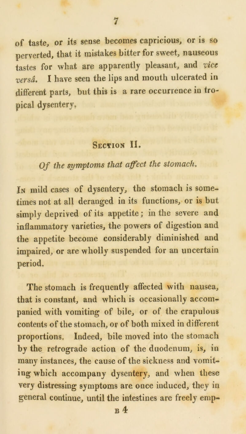 of taste, or its sense becomes capricious, or is so perverted, that it mistakes bitter for sweet, nauseous tastes for what are apparently pleasant, and vice versa, I have seen the lips and mouth ulcerated in different parts, but this is a rare occurrence in tro- pical dysentery. Section II. Of the symptoms that affect the stomach. In mild cases of dysentery, the stomach is some- times not at all deranged in its functions, or is but simply deprived of its appetite; in the severe and inflammatory varieties, the powers of digestion and the appetite become considerably diminished and impaired, or are wholly suspended for an uncertain period. The stomach is frequently affected with nausea, that is constant, and which is occasionally accom- panied with vomiting of bile, or of the crapulous contents of the stomach, or of both mixed in different proportions. Indeed, bile moved into the stomach by the_ retrograde action of the duodenum, is, in many instances, the cause of the sickness and vomit- ing which accompany dysentery, and when these very distressing symptoms are once induced, they in general continue, until the intestines are freely emp- B 4