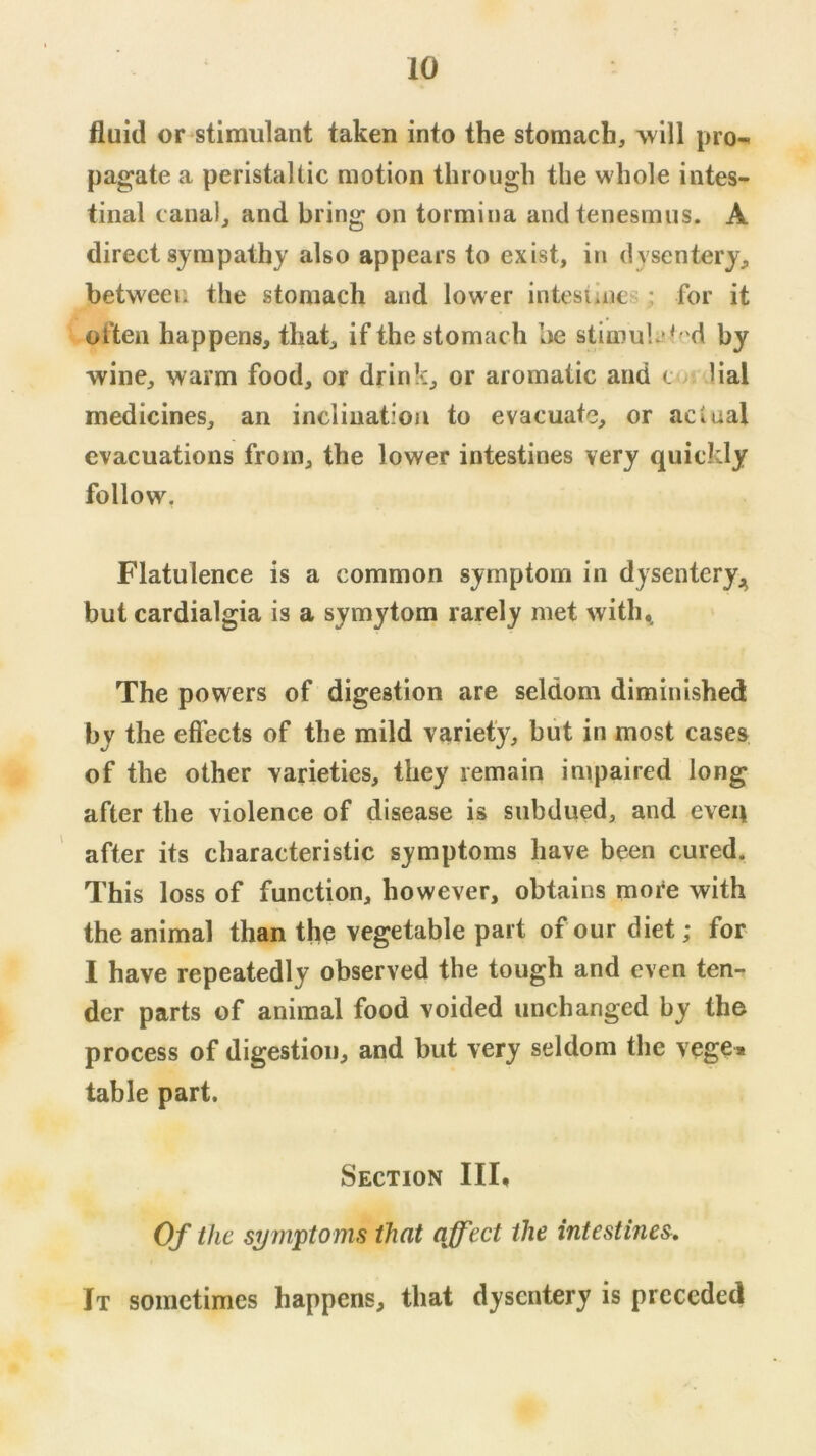 fluid or stimulant taken into the stomach, will pro^ pagate a peristaltic motion through the whole intes- tinal canal, and bring on tormina and tenesmus. A direct sympathy also appears to exist, in dysentery, between the stomach and lower intestines: for it often happens, that, if the stomach be stimuli? ted by wine, warm food, or drink, or aromatic and an Hal medicines, an inclination to evacuate, or actual evacuations from, the lower intestines very quickly follow. Flatulence is a common symptom in dysenteryj^ but cardialgia is a symytom rarely met with,. The powers of digestion are seldom diminished by the effects of the mild variety, but in most cases of the other varieties, they remain impaired long after the violence of disease is subdued, and even after its characteristic symptoms have been cured. This loss of function, however, obtains more with the animal than the vegetable part of our diet; for I have repeatedly observed the tough and even ten- der parts of animal food voided unchanged by the process of digestion, and but very seldom the vege» table part. Section III, Of the si/rnptonis that affect the intestines. It sometimes happens, that dysentery is preceded