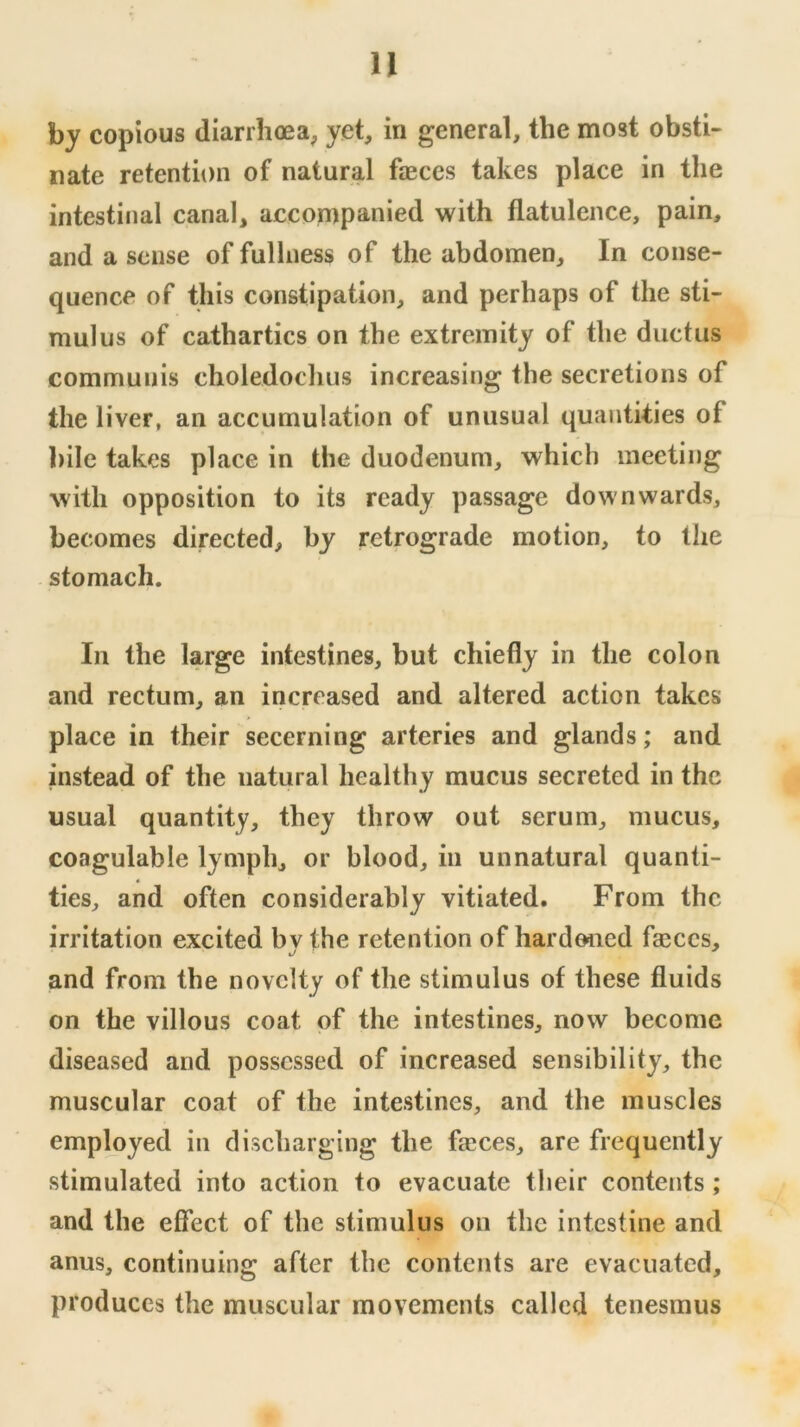 by copious diarrhoea, yet, in general, the most obsti- nate retention of natural faeces takes place in the intestinal canal, accompanied with flatulence, pain, and a sense of fullness of the abdomen. In conse- quence of this constipation, and perhaps of the sti- mulus of cathartics on the extremity of the ductus communis choledochus increasing the secretions of the liver, an accumulation of unusual quantities of bile takes place in the duodenum, which meeting with opposition to its ready passage downwards, becomes directed, by retrograde motion, to the . stomach. In the large intestines, but chiefly in the colon and rectum, an increased and altered action takes place in their secerning arteries and glands; and instead of the natural healthy mucus secreted in the usual quantity, they throw out serum, mucus, coagulable lymph, or blood, in unnatural quanti- ties, and often considerably vitiated. From the irritation excited by the retention of hardened faiccs, and from the novelty of the stimulus of these fluids on the villous coat of the intestines, now become diseased and possessed of increased sensibility, the muscular coat of the intestines, and the muscles employed in discharging the faices, are frequently stimulated into action to evacuate their contents ; and the effect of the stimulus on the intestine and anus, continuing after the contents are evacuated, produces the muscular movements called tenesmus