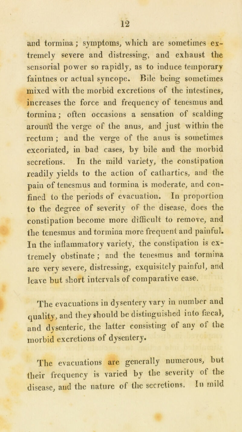 and tormina; symptoms, which are sometimes ex- tremely severe and distressing, and exhaust the sensorial power so rapidly, as to induce temporary faintnes or actual syncope. Bile being sometimes mixed w ith the morbid excretions of the intestines, increases the force and frequency of tenesmus and tormina; often occasions a sensation of scalding around the verge of the anus, and just within the rectum ; and the verge of the anus is sometimes excoriated, in bad cases, bj^ bile and the morbid secretions. In the mild variety, the constipation readily yields to the action of cathartics, and the pain of tenesmus and tormina is moderate, and con- fined to the periods of evacuation. In proportion to the degree of severity of the disease, does the constipation become more difficult to remove, and the tenesmus and tormina more frequent and painful. In the inflammatory variety, the constipation is ex- tremely obstinate ; and the tenesmus and tormina are very severe, distressing, exquisitely painful, and leave but short intervals of comparative ease. The evacuations in dysentery vary in number and quality, and they should be distinguished into fecal, and dysenteric, the latter consisting of any of the morbid excretions of dysentery. The evacuations are generally numerous, but their frequency is varied by the seveiity of the disease, and the nature of the secretions. In mild