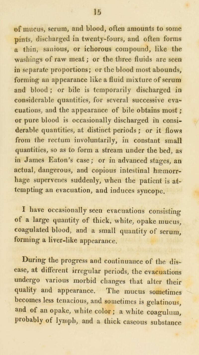 of mucus, scrum, and blood, often amounts to sonic pints, discharged in twenty-fours, and often forms a thin, sanious, or ichorous compound, like the washings of raw meat; or the three fluids are seen in separate proportions; or the blood most abounds, forming an appearance like a fluid mixture of serum and blood; or bile is temporarily discharged in considerable quantities, for several successive eva- cuations, and the appearance of bile obtains most; or pure blood is occasionally discharged in consi- derable quantities, at distinct periods ; or it flows from the rectum involuntarily, in constant small quantities, so as to form a stream under the bed, as in James Eaton’s case; or in advanced stages, an actual, dangerous, and copious intestinal hjemorr- hage supervenes suddenly, when the patient is at- tempting an evacuation, and induces syncope. I have occasionally seen evacuations consistino- of a large quantity of thick, white, opake mucus, coagulated blood, and a small quantity of serum, forming a liver-like appearance. During the progress and continuance of the dis- ease, at ditferent irregular periods, the evacuations undergo various morbid changes that alter their quality and appearance. The mucus sometimes becomes less tenacious, and sometimes is gelatinous, and of an opake, white color; a white coaffuluin, probably of lymph, and a thick caseous substance