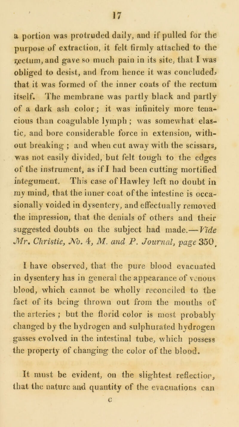 a portion was protruded dally, and if pulled for the purpose of extraction, it felt firmly attached to the i;ectum, and gave so much pain in its site, that I was obliged to desist, and from hence it was concluded^ that it was formed of the inner coats of the rectum itself. The membrane was partly black and partly of a dark ash color; it was infinitely more tena- cious than coagulable lymph ; was somewhat elas- tic, and bore considerable force in extension, with- out breaking ; and when cut away with the scissars, was not easily divided, but felt tough to the edges of the instrument, as if I had been cutting mortified integument. This case of Hawley left no doubt in my mind, that the inner coat of the intestine is occa- sionally voided in dysentery, and effectually removed the impression, that the denials of others and their suggested doubts on the subject had made.— Vide Mr, Christie^ JVb. 4, M. and P. Journal, page 350^ I have observed, that the pure blood evacuated in dysentery has in general the appearance of venous blood, which cannot be wholly reconciled to the fact of its being thrown out from the mouths of the arteries; but the florid color is most probably changed by the hydrogen and sulphurated hydrogen gasses evolved in the intestinal tube, which possess the property of changing the color of the blood. It must be evident, ofi the slightest reflection, that the nature and quantity of the evacuations can c