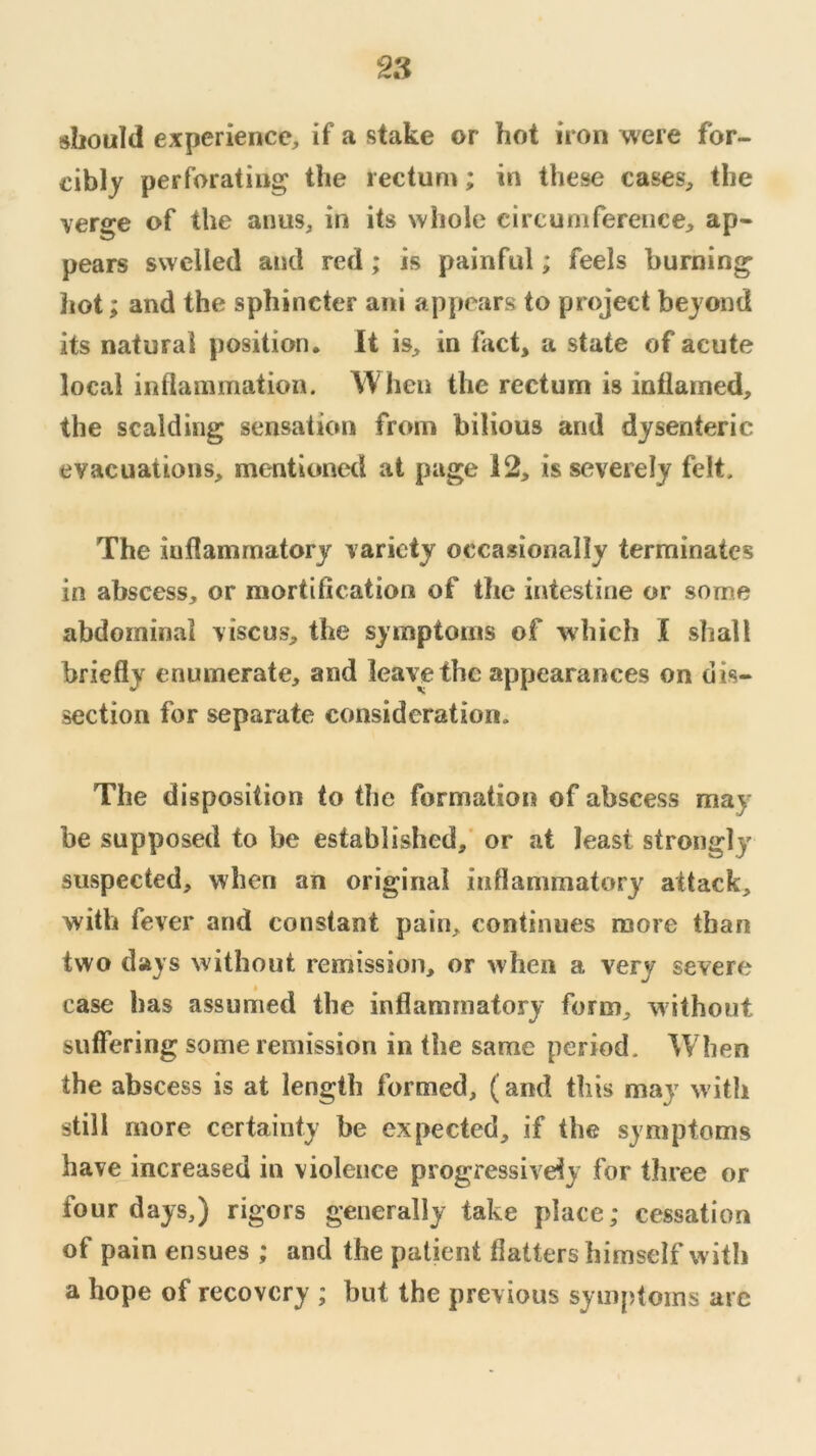 should experience^ if a stake or hot iron were for- cibly perforating the rectum; in these cases, the verge of the anus, in its whole circumferenee, ap- pears swelled and red; is painful; feels burning hot; and the sphincter ani appears to project beyond its natural position. It is, in fact, a state of acute local inflammation. When the rectum is inliamed, the scalding sensation from bilious and dysenteric evacuations, mentionetl at page 12, is severely felt. The inflammatory variety occasionally terminates in abscess, or mortification of the intestine or some abdominal viscus, the symptoms of which I shall briefly enumerate, and leave the appearances on dis- section for separate consideration. The disposition to the formation of abscess may be supposed to be established,' or at least strongly suspected, when an original inflammatory attack, with fever and constant pain, continues more than two days without remission, or when a very severe case has assumed the inflammatory form, without suffering some remission in the same period. When the abscess is at length formed, (and this may with still more certainty be expected, if the symptoms have increased in violence progressively for three or four days,) rigors generally take place; cessation of pain ensues ; and the patient flattershimself with a hope of recovery ; but the previous symptoms arc