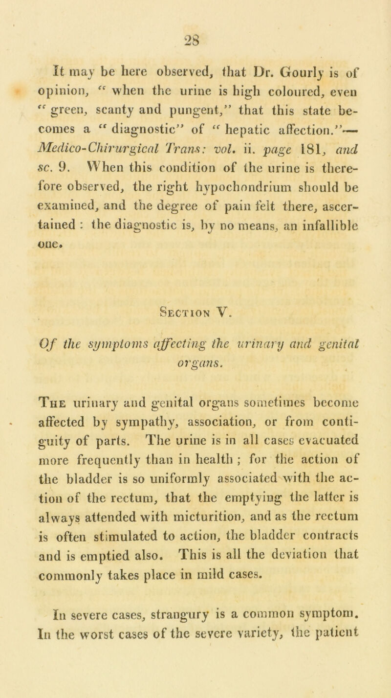 It may be here observed, that Dr. Gourly is of opinion, when the urine is high coloured, even green, scanty and pungent,” that this state be- comes a diagnostic” of hepatic affection.”— Medico-Chirurgical Tram: voL ii. page 181, and sc, 9. When this condition of the urine is there- fore observed, the right hypochondrium should be examined, and the degree of pain felt there, ascer- tained : (he diagnostic is, by no means, an infallible one. Section V. Of the si/wploms affecting the urinary and genital organs. The urinary and genital organs sometimes become affected by sympathy, association, or from conti- guity of parts. The urine is in all cases evacuated more frequently than in health ; for the action of the bladder is so uniformly associated with the ac- tion of the rectum, that the emptying the latter is always attended with micturition, and as the rectum is often stimulated to action, the bladder contracts and is emptied also. This is all the deviation that commonly takes place in mild cases. In severe cases, strangury is a common symptom. In the worst cases of the severe variety, the patient