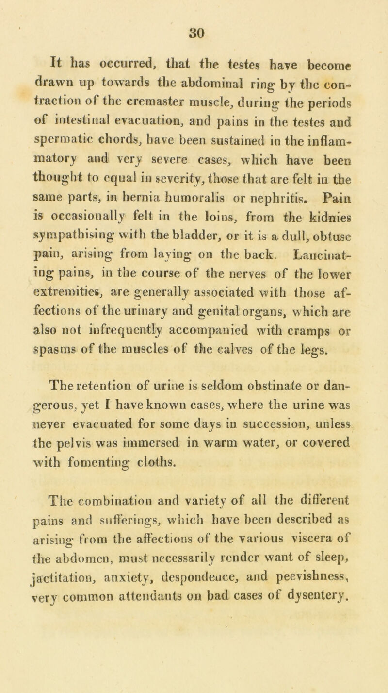 It has occurred, that the testes have become drawn up towards the abdominal ring by the con- traction of the cremaster muscle, during the periods of intestinal evacuation, and pains in the testes and spermatic chords, have been sustained in the inflam- matory and very severe cases, which have been thought to equal in severity, those that are felt in the same parts, in hernia humoralis or nephritis. Pain is occasionally felt in the loins, from the kidnies sympathising with the bladder, or it is a dull, obtuse pain, arising from laying on the back. Lancinat- ing pains, in the course of the nerves of the lower extremities, are generally associated with those af- fections of the urinary and genital organs, which are also not infrequently accompanied w'ith cramps or spasms of the muscles of the calves of the legs. The retention of urine is seldom obstinate or dan- gerous, yet I have known cases, where the urine was never evacuated for some days in succession, unless the pelvis was immersed in warm water, or covered with fomenting cloths. The combination and variety of all the difl’erent pains and suOerings, which have been described as arising from the affections of the various viscera of the abdomen, must necessarily render want of sleep, jactitation, anxiety, despondence, and peevishness, very common attendants on bad cases of dysentery.