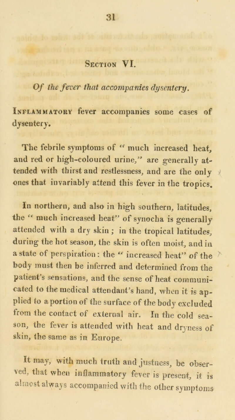 Section VI. Of the fever that accompanies dysentery. Inflammatory fever accompanies some cases of dysentery. The febrile symptoms of much increased heat, and red or high-coloured urine/' are generally at- tended vv^ith thirst and restlessness, and are the only i ones that invariably attend this fever in the tropics. In northern, and also in high southern, latitudes, the much increased heat of synoclia is generally attended with a dry skin ; in the tropical latitudes, during the hot season, the skin is often moist, and in a state of perspiration: the increased heat of the ^ body must then be inferred and determined from the patient s sensations, and the sense of heat communi- cated to the medical attendant's hand, when it is ap- plied to a portion of the surface of the body excluded from the contact of external air. In the cold sea- son, the fever is attended with heat and dryness of skin, the same as in Europe. It may, with much truth and justness, be obser- ved, that when inflammatory fever is present, it is almost always accompanied with flie other symptoms