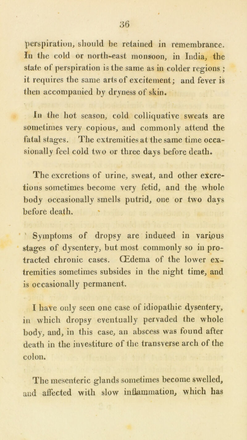 perspiratiuii, should be retained in remembrance. In the cold or north-east monsoon, in India, the state of perspiration is the same as in colder regions ; it requires the same arts of excitement; and fever is then accompanied by dryness of skin. Ill the hot season, cold colliquative sweats are sometimes very copious, and commonly attend the fatal stages. The extremities at the same time occa- sionally feel cold two or three days before death. The excretions of urine, sweat, and other excre- tions sometimes become very fetid, and the whole body occasionally smells putrid, one or two days before death, ' Symptoms of dropsy are induced in various stages of dysentery, but most commonly so in pro- tracted chronic cases. OEdema of the lower ex- tremities sometimes subsides in the night time, and is occasionally permanent. I have only seen one case of idiopathic dysentery, ill which dropsy eventually pervaded the whole body, and, in this case, an abscess was found after death in the investiture of the transverse arch of the colon. The mesenteric glands sometimes become swelled, and affected with slow inlkmmation, which has