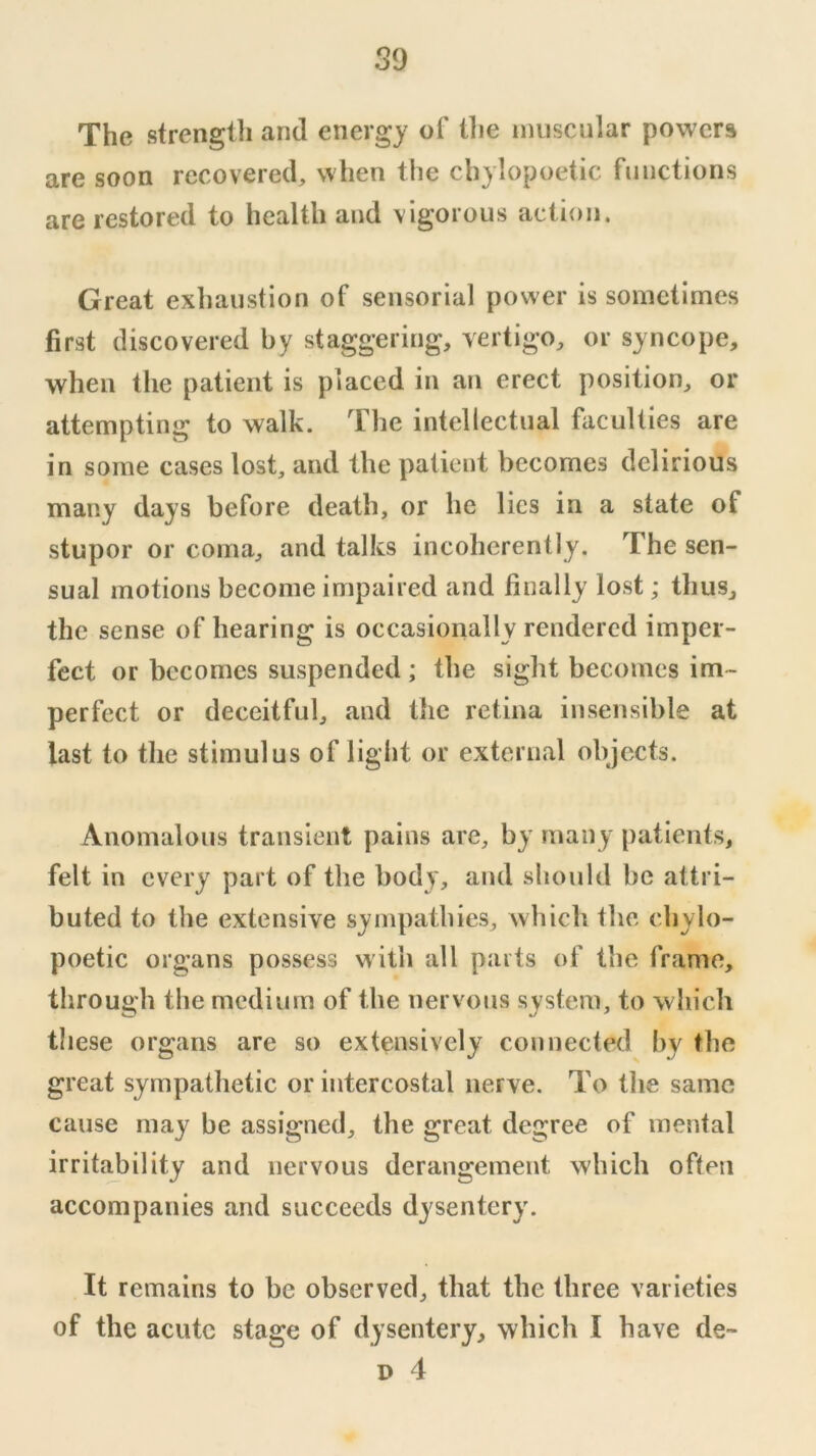 The strenglli and energy of tlie muscular powers are soon recovered, when the chylopoetic functions are restored to health and vigorous action. Great exhaustion of sensorial power is sometimes first discovered by staggering, vertigo, or syncope, when the patient is placed in an erect position, or attempting to walk. The intellectual faculties are in some cases lost, and the patient becomes delirious many days before death, or he lies in a state of stupor or coma, and talks incoherently. The sen- sual motions become impaired and finally lost; thus, the sense of hearing is occasionally rendered imper- fect or becomes suspended ; the sight becomes im- perfect or deceitful, and the retina insensible at last to the stimulus of light or external objects. Anomalous transient pains are, by many patients, felt in every part of the body, and should be attri- buted to the extensive sympathies, which the chylo- poetic organs possess with all parts of the frame, through the medium of the nervous system, to which these organs are so extensively connected by the great sympathetic or intercostal nerve. To the same cause may be assigned, the great degree of mental irritability and nervous derangement which often accompanies and succeeds dysentery. It remains to be observed, that the three varieties of the acute stage of dysentery, which I have de~ D 4