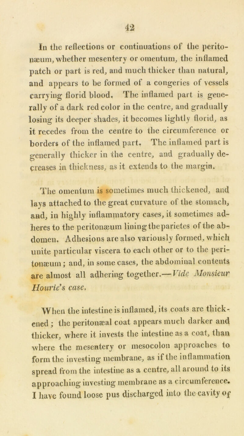 In the reflections or continuations of the perito- naeum, whether mesentery or omentum, tlic inflamed patch or part is red, and much thicker tlian natural, and appears to be formed of a congeries of vessels carrying florid blood. The inflamed part is gene- rally of a dark red color in the centre, and gradually losing its deeper shades, it becomes lightly florid, as it recedes from the centre to the circumference or borders of the inflamed part. The inflamed part is generally thicker in the centre, and gradually de- creases in thickness, as it extends to the margin. The omentum is sometimes much thickened, and lays attached to the great curvature of the stomach, and, in highly inflammatory cases, it sometimes ad- heres to the pcritoDcEum lining the parietes of the ab- domen. Adhesions are also variously formed, which unite particular viscera to each other or to the peri- toiicEum i and, in some cases, the abdominal contents are almost all adhering together.— Vide Monsieur Hourie's case. When the intestine is inflamed, its coats are thick- ened ; the peritonaeal coat appears much darker and thicker, where it invests the intestine as a coat, than where the mesentery or mesocolon approaches to form the investing membrane, as if the inflammation spread from the intestine as a centre, all aiound to its approaching investing membrane as a circumference, I have found loose pus discharged into the cavity of /