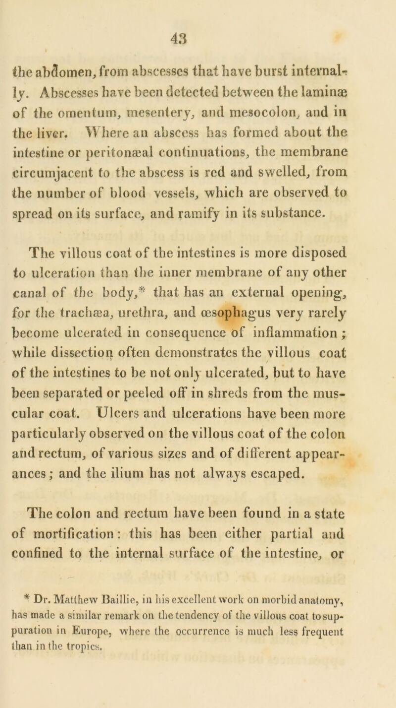 f the abdomen, from abscesses that have burst intevnal-r Ij. Abscesses have been detected between the laminae of the omentum, mesentery, and mesocolon, and in the liver. here an abscess has formed about the intestine or peritonaeal continuations, the membrane circumjacent to the abscess is red and swelled, from the number of blood vessels, which are observed to spread on its surface, and ramify in its substance. The villous coat of the intestines is more disposed to ulceration than the inner membrane of any other canal of the body,^ that has an external opening, for the trachffia, urethra, and cesophagus very rarely become ulcerated in consequence of inflammation ; while dissection often demonstrates the villous coat f of the intestines to be not only ulcerated, but to have been separated or peeled off in shreds from the mus- cular coat. Ulcers and ulcerations have been more particularly observed on the villous coat of the colon and rectum, of various sizes and of different appear- ances; and the ilium has not always escaped. The colon and rectum have been found in a state of mortification: this has been either partial and confined to the internal surface of the intestine, or * Dr. Matthew Baillie, in his excellent work on morbid anatomy, has made a similar remark on the tendency of the villous coat to sup- puration in Europe, where the occurrence is much less frequent than in the tropics.