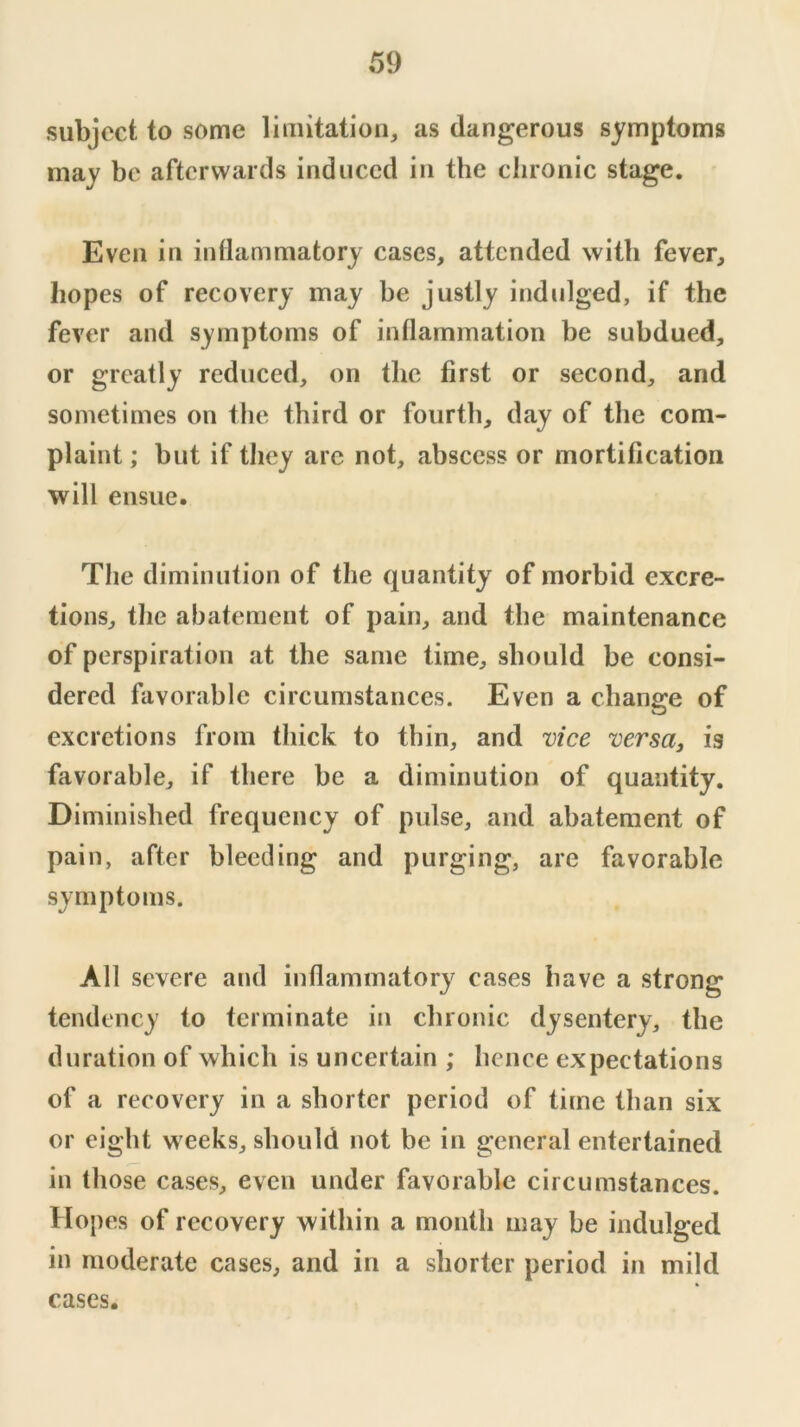 subject to some limitation, as dangerous symptoms may be afterwards induced in the chronic stage. Even in intlammatory cases, attended with fever, hopes of recovery may be justly indulged, if the fever and symptoms of inflammation be subdued, or greatly reduced, on the first or second, and sometimes on the third or fourth, day of the com- plaint ; but if they are not, abscess or mortification will ensue. The diminution of the quantity of morbid excre- tions, the abatement of pain, and the maintenance of perspiration at the same time, should be consi- dered favorable circumstances. Even a change of excretions from thick to thin, and vice versa, is favorable, if there be a diminution of quantity. Diminished frequency of pulse, and abatement of pain, after bleeding and purging, are favorable symptoms. All severe and inflammator}' cases have a strong tendency to terminate in chronic dysentery, the duration of which is uncertain ; hence expectations of a recovery in a shorter period of time than six or eight weeks, should not be in general entertained in those cases, even under favorable circumstances. Hopes of recovery within a month may be indulged in moderate cases, and in a shorter period in mild cases.