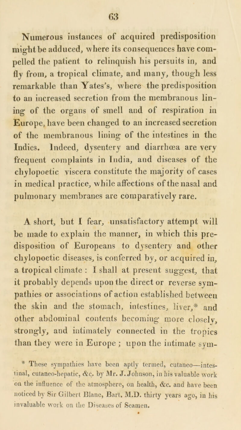 Numerous instances of acquired predisposition might be adduced, where its consequences have com- pelled the patient to relinquish his persuits in, and fly from, a tropical climate, and many, though less remarkable than Yates’s, where the predisposition to an increased secretion from the membranous lin- ing of the organs of smell and of respiration in Europe, have been changed to an increased secretion of the membranous lining of the intestines in the Indies. Indeed, dysentery and diarrhoea are very frequent complaints in India, and diseases of the chylopoetic viscera constitute the majority of cases in medical practice, w hile affections of the nasal and pulmonary membranes are comparatively rare. A short, but I fear, unsatisfactory attempt will be made to explain the manner, in which this pre- disposition of Europeans to dysentery and other chylopoetic diseases, is conferred by, or acquired in, a tropical climate : I shall at present suggest, that it probably depends upon the director reverse sym- pathies or associations of action established between the skin and the stomach, intestines, liver,* and other abdominal contents becoming more closelv, strongly, and intimately connected in the tropics than they were in Europe ; upon the intimate sym- * These sympathies have been aptly termed, cutaneo—intes- tinal, cutaneo-hepatic, <^c. by Mr. .1. Johnson, in his valuable work on the influence of the atmosphere, on health, &c. and have been noticed by Sir Gilbert 151ane, Bart. M.D. thirty years ago, in his invaluable work on the Diseases of Seamen.