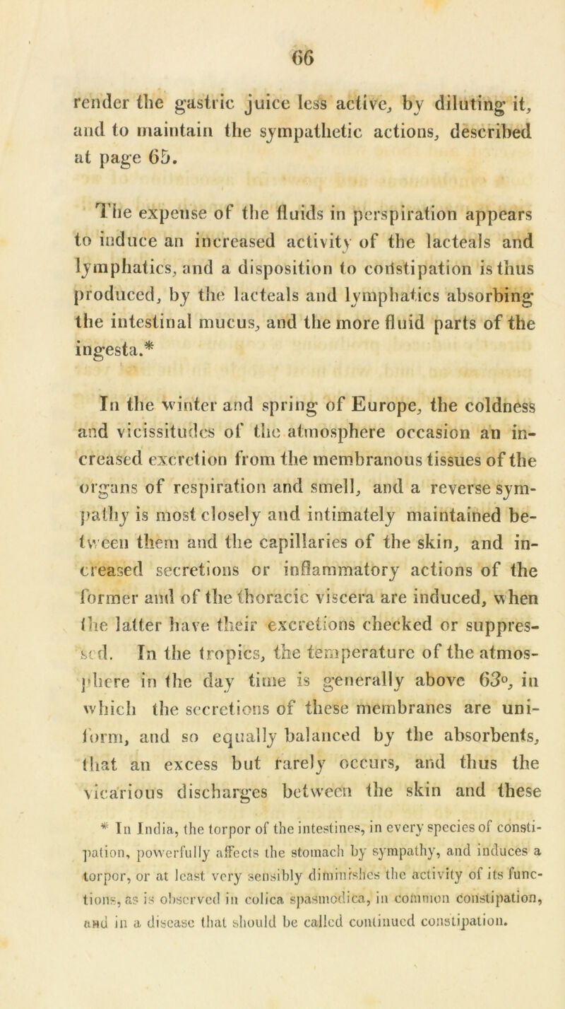 render the gastric juice less active^ by diluting it, and to maintain the sympathetic actions, described at page 65. Tlie expense of the fluids in perspiration appears to induce an increased activity of the lacteals and lymphatics, and a disposition to coilstipation is thus produced, by the lacteals and lymphatics absorbing the intestinal mucus, and the more fluid parts of the ingesta.* In the winter and spring of Europe, the coldness and vicissitudes of the atmosphere occasion an in- creased excretion from the membranous tissues of the organs of respiration and smell, and a reverse sym- pathy is most closely and intimately maintained be- tween them and the capillaries of the skin, and in- creased secretions or inflammatory actions of the former and of the thoracic viscera are induced, when llie latter have their excretions checked or suppres- sed. In the tropics, the temperature of the atmos- jdiere in the day time is generally above 63°, in which the secretions of these membranes are uni- lorm, and so equally balanced by the absorbents, (hat an excess but rarely occurs, and thus the vicarious discharges between the skin and these * In India, the torpor of the intestines, in every species of consti- pation, powerfully affects the stomach by sympathy, and induces a torpor, or at least very sensibly diminfshes the activity of its func- tions, as is observed in colica spasmodic^, in common constipation, aHu in a disease that should be called continued constipation.