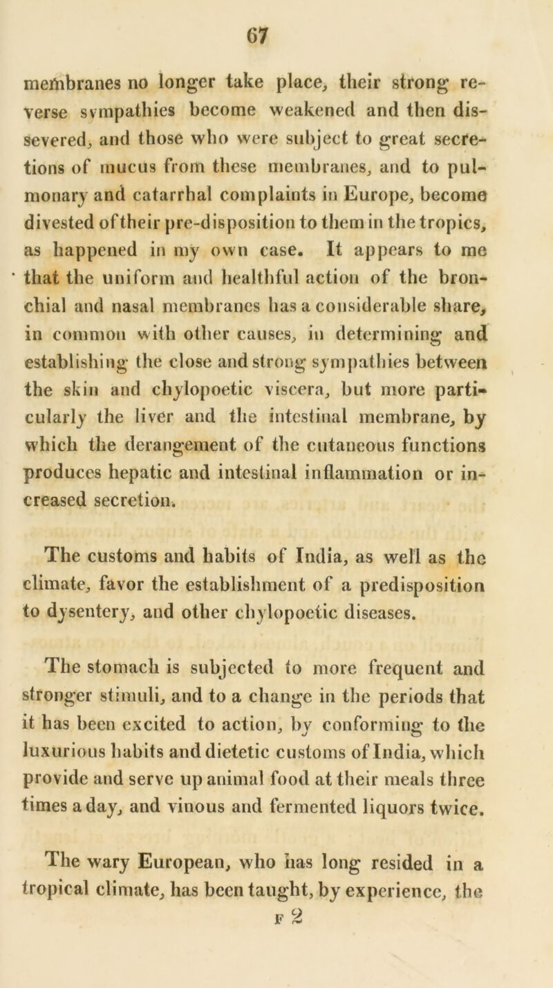 membranes no longer take place, their strong re- verse svmpathies become weakened and then dis- severed, and those who were subject to great secre- tions of mucus from these membranes, and to pul- monary and catarrhal complaints in Europe, become divested of their pre-disposition to them in the tropics, as happened in my own case. It appears to me ‘ that the uniform and healthful action of the bron- chial and nasal membranes has a considerable share, in common with other causes, in determining and establishing the close and strong sympathies between the skill and chylopoetic viscera, but more parti- cularly the liver and the intestinal membrane, by which the deraii2:emeot of the cutaneous functions produces hepatic and intestinal inflammation or in- creased secretion. The customs and habits of India, as well as the climate, favor the establishment of a predisposition to dysentery, and other chylopoetic diseases. The stomach is subjected to more frequent and stronger stimuli, and to a change in the periods that it has been excited to action, bv conformino; to the luxurious habits and dietetic customs of India, which provide and serve up animal food at their meals three times a day, and vinous and fermented liquors twice. The wary European, who has long resided in a tropical climate, has been taught, by experience, the F 2