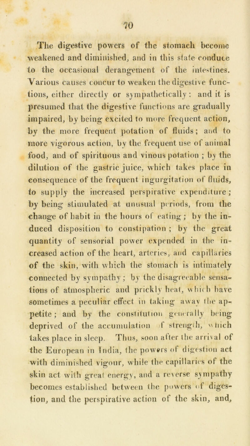 The digestive powers of the stomach become weakened and diminished, and in this stafe conduce to the occasional derangement of the intestines. Various causes concur to weaken thedigesti\e func- tions, either directly or sympathetically: and it is presumed that the digestive functions are gradually impaired, by being excited to more frequent action, by the more frequent potation of fluids; and to more vigorous action, by the frequent use of animal food, and of spirituous and vinous potat ion ; by the dilution of the gastric juice, which takes place in consequence of the frequent ingurgitation of fluids, to supply the increased perspirative expenditure; by being stimulated at unusual periods, from the change of habit in the hours of eating; by the in- duced disposition to constipation ; by the great quantity of sensorial power expended in the in- creased action of the heart, arteries, and capillaries of the skin, with which tlie stomach is intimately connected by sympathy; by the disagreeable sensa- tions of atmospheric and prickly heat, wliieh have sometimes a peculiar effect in taking away the ap- petite ; and by the constitution generally being deprived of the accumulation >f strength, vxuich takes place in sleep. Thus, soon alter the arrival of the European in India, the powers of digestion act with diminished vigour, while the capillaries of the skin act with great energy, and a reserse sympathy becomes establislied between the powers of diges- tion, and the perspirative action of the skin, and.