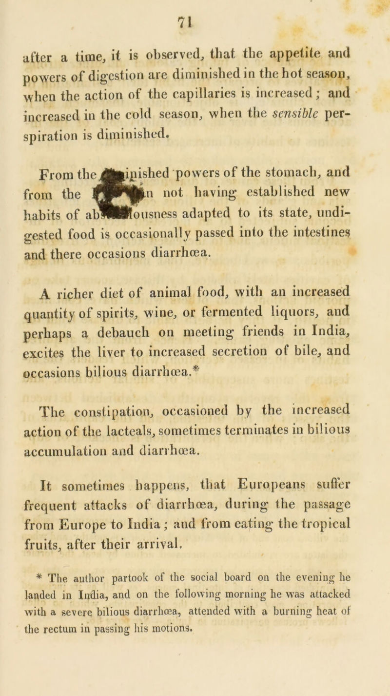 after a time, it is observed, that the appetite and powers of digestion are diminished in the hot season, when the action of the capillaries is increased; and increased in the cold season, when the sensible per- gested food is occasionally passed into the intestines and there occasions diarrhoea. A richer diet of animal food, with an increased quantity of spirits, wine, or fermented liquors, and perhaps a debauch on meeting friends in India, excites the liver to increased secretion of bile, and occasions bilious diarrhoea.* The constipation, occasioned by the increased action of the lactcals, sometimes terminates in bilious accumulation and diarrhoea. It sometimes happens, that Europeans sufler frequent attacks of diarrhoea, during the passage from Europe to India; and from eating the tropical fruits, after their arrival. * The author partook of the social board on the evening he landed in India, and on the following morning he was attacked with a severe bilious diarrhoea, attended with a burning heat of the rectum in passing his motions. spiration is diminished. From th( from the habits of a ipished powers of the stomach, and Min not having established new llousness adapted to its state, undi-