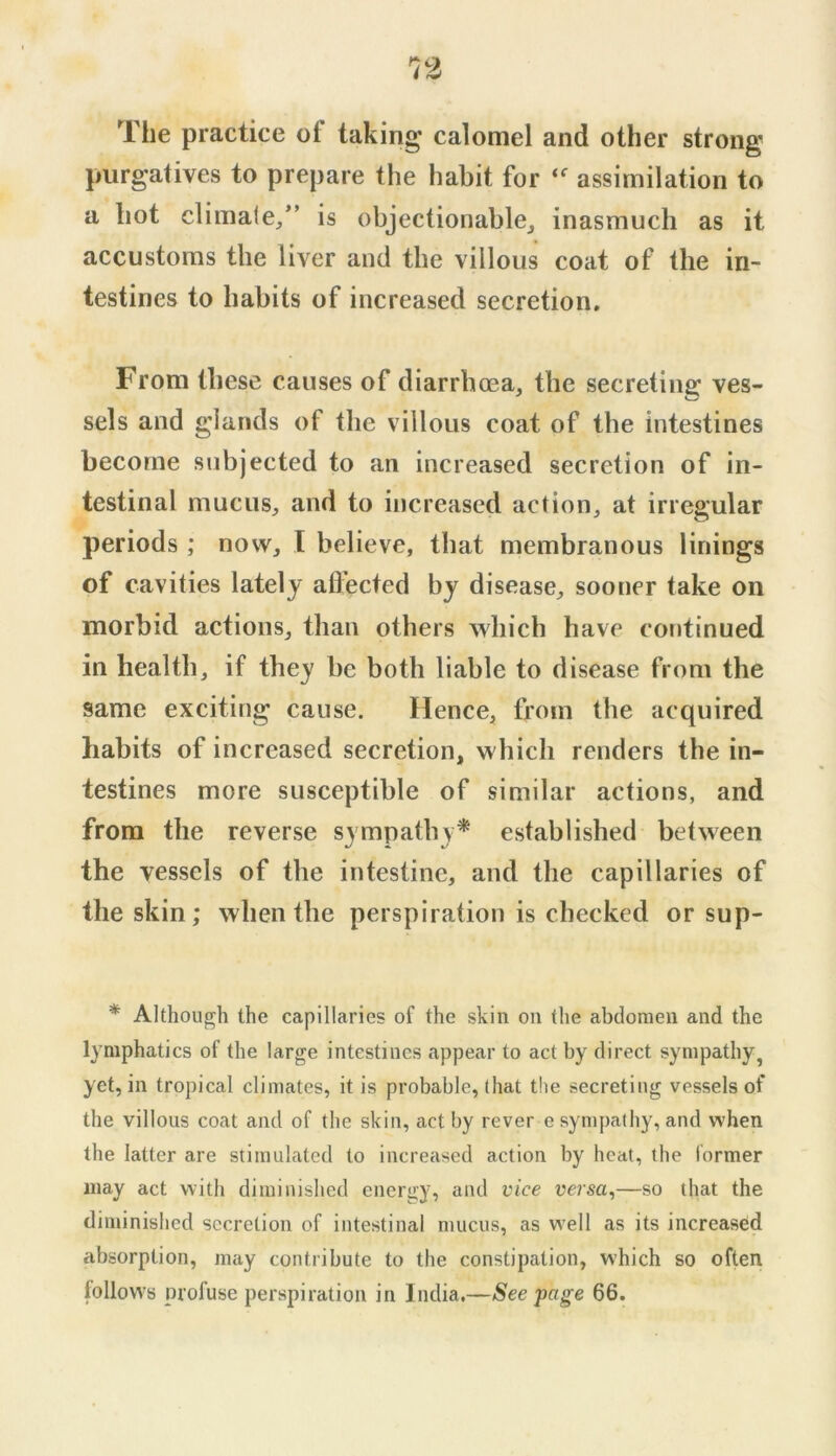 The practice of taking calomel and other strong purgatives to prepare the habit for assimilation to a hot climaie,” is objectionable^ inasmuch as it accustoms the liver and the villous coat of the in- testines to habits of increased secretion. From these causes of diarrhoea, the secreting ves- sels and glands of the villous coat of the intestines become subjected to an increased secretion of in- testinal mucus, and to increased action, at irregular periods ; now, I believe, that membranous linings of cavities lately afl’ected by disease, sooner take on morbid actions, than others which have continued in health, if they be both liable to disease from the same exciting cause. Hence, from the acquired habits of increased secretion, which renders the in- testines more susceptible of similar actions, and from the reverse sympathy* established between the vessels of the intestine, and the capillaries of the skin; when the perspiration is checked or sup- * Although the capillaries of the skin on the abdomen and the lymphatics of the large intestines appear to act by direct sympathy, yet, in tropical climates, it is probable, (hat t!ie secreting vessels of the villous coat and of the skin, act by rever e sympathy, and when the latter are stimulated to increased action by heat, the former may act with diminished energy, and vice versa,—so that the diminished secretion of intestinal mucus, as well as its increased absorption, may contribute to the constipation, which so often