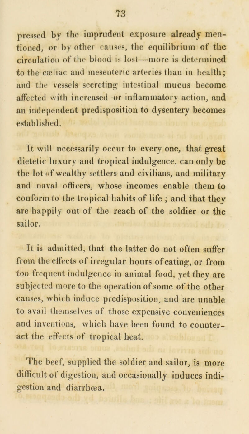 pressed by the imprudent exposure already men- tioned, or by other eauses, the equilibrium of the circulation of the biood is lost—more is determined to the caeliac and mesenteric arteries than in h.ealth; and tile vessels secreting intestinal niucns become affected witli increased or inflammatory action, and an independent predisposition to dysentery becomes established. It will necessarily occur to every one, that great dietetic luxury and tropical indulgence, can only be the lot of wealthy settlers and civilians, and military and naval officers, whose incomes enable them to conform to the tropical habits of life ; and that they are happily out of the reach of the soldier or the sailor. It is admitted, that the latter do not often suffer from the effects of irregular hours of eating, or from too frequent indulgence in animal food, yet they are subjected more to the operation of some of the other causes, which induce predisposition^ and are unable to avail ihemselves of those expensive conveniences and inventions, which have been found to counter- act the effects of tropical heat. The beef, supplied the soldier and sailor, is more difficult of digestion, and occasionally induces indi- gestion and diarrhoea.