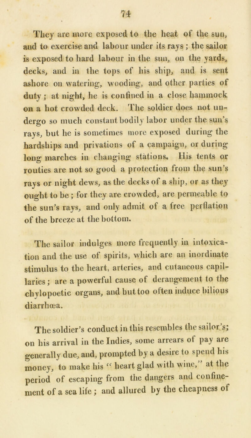 They are more exposed to the heat of the sun, and to exercise and labour under its rays ; the sailor is exposed to hard labour in the sun^ on the yards, decks, and in the to])s of his ship, and is sent ashore on watering, wooding, and other parties of duty; at night, he is confined in a close hammock on a hot crowded deck. The soldier does not un- dergo so much constant bodily labor under the sun’s rays, but he is sometimes more exposed during the hardships and privations of a campaign, or during long marches in changing stations. His tents or routies are not so good a protection from the sun’s rays or night dews, as the decks of a ship, or as they ought to be ; for they are crowded, are permeable to the sun’s rays, and only admit of a free perflation of the breeze at the bottom. The sailor indulges more frequently in intoxica- tion and the use of spirits, which are an inordinate stimulus to the heart, arteries, and cutaneous capil- laries ; arc a powerful cause of derangement to the chylopoetic organs, and but too often induce bilious diarrhoea. The soldier’s conduct in this resembles the sailor’s; on his arrival in the Indies, some arrears of pay are generally due, and, prompted by a desire to spend his money, to make his heart glad with wine,” at the period of escaping from the dangers and confine- ment of a sea life; and allured by the cheapness of