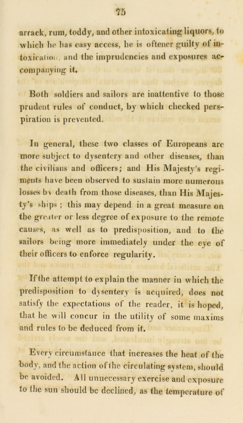 1b arrack, rum, toddy, and other intoxicating liquors, to which he has easy access, he is oftener guilty of in- toxicalloi , and the imprudcncies and exposures ac- companying it. Both soldiers and sailors are inattentive to those prudent rules of conduct, by which checked pers- piration is prevented. In general, these two classes of Europeans are more subject to dysentery and other diseases,, than the civilians and officers; and His Majestj’s regi- ments have been observed to sustain more numerous losses b\ death from those diseases, than His Majes- ty’s ships ; this may depend in a great measure on the greater or less degree of exposure to the remote causes, as well as to predisposition, and to the sailors being more immediately under the eye of their officers to enforce regularity. If the attempt to explain the manner in which the predisposition to dysentery is acquired, does not satisfy the expectations of the reader, it is hoped, that he will concur in the utility of some maxims and rules to be deduced from it. Every circumstance that increases the heat of the body, and the action of the circulating system, should be avoided. All unnecessary exercise and exposure to the sun should be declined, as the temperature of