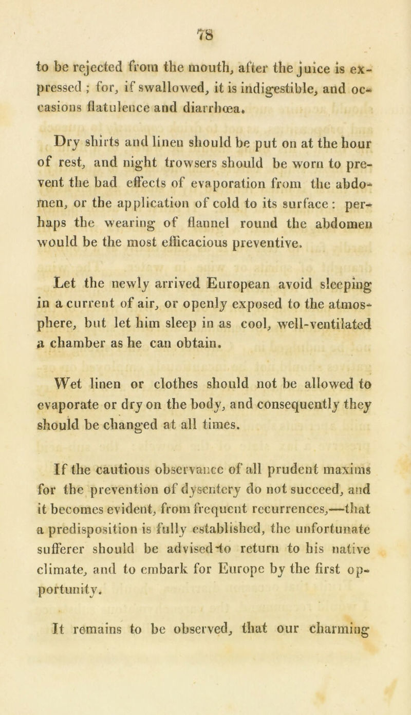 to be rejected from the mouth, after the juice is ex- pressed ; for, if swallowed, it is indi^stible, and oc- casions flatulence and diarrhoea. Dry shirts and linen should be put on at the hour of rest, and night trowsers should be worn to pre- vent the bad effects of evaporation from the abdo- men, or the application of cold to its surface : per- haps the wearing of flannel round the abdomen would be the most efficacious preventive. Let the newly arrived European avoid sleeping in a current of air, or openly exposed to the atmos- phere, but let him sleep in as cool, well-ventilated a chamber as he can obtain. Wet linen or clothes should not be allowed to evaporate or dry on the body, and consequently they should be changed at all times. If the cautious observance of all prudent maxims for the prevention of dysentery do not succeed, and it becomes evident, from frequent recurrences,—that a predisposition is fully established, the unfortunate sufferer should be advised do return to his native climate, and to embark for Europe by the first op- portunity. It remains to be observed, that our charming