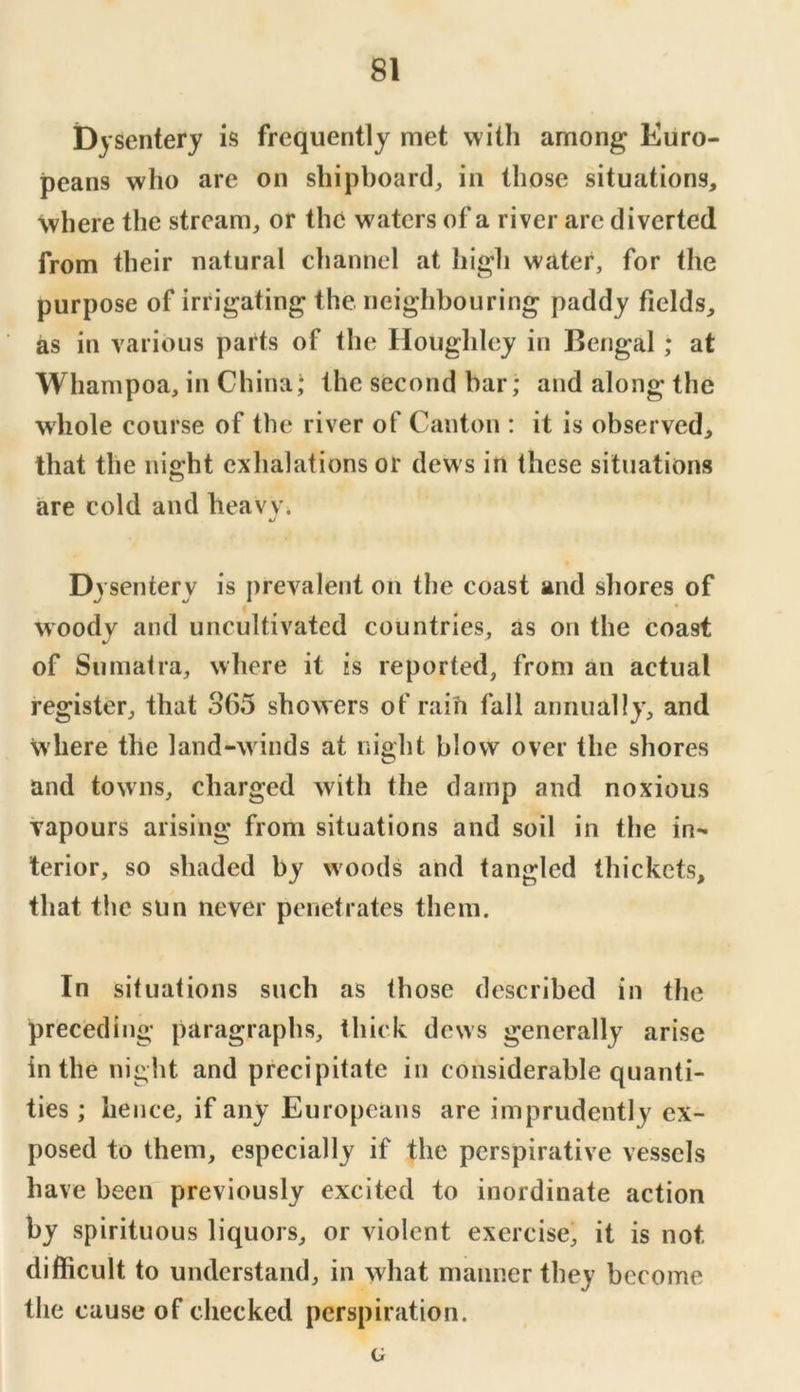 Dysentery is frequently met with among Euro- peans who are on shipboard, in those situations, where the stream, or the waters of a river arc diverted from their natural channel at high water, for the purpose of irrigating the neighbouring paddy fields, as in various parts of the Houghley in Bengal; at Whampoa, in China; the second bar; and along the whole course of the river of Canton : it is observed, that the ni2:ht exhalations or dews in these situations O are cold and heavVi Dvsenterv is prevalent on the coast and shores of woody and uncultivated countries, as on the coast of Sumatra, where it is reported, from an actual register, that 365 showers of raifi fall annually, and where the land-winds at night blow over the shores and towns, charged with the damp and noxious vapours arising from situations and soil in the in- terior, so shaded by woods and tangled thickets, that tlie sun never penetrates them. In situations such as those described in the preceding paragraphs, thick dews generally arise in the night and precipitate in considerable quanti- ties ; hence, if any Europeans are imprudently ex- posed to them, especially if the perspirative vessels have been previously excited to inordinate action by spirituous liquors, or violent exercise, it is not difficult to understand, in what manner they become the cause of checked perspiration. G