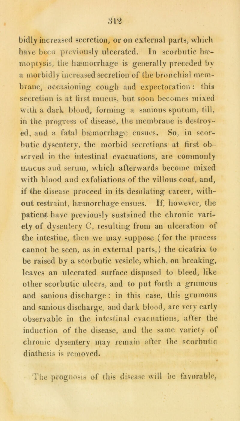 bidly increased secretion, or on external parts, which have been previously ulcerated. In scorbutic ha*- moptysis, the hieniorrhage is generally preceded hy a morbidly increased secretion of the bronchial mem- brane, occasioning cough and expectoration: (his secretion is at fust mucus, but soon becomes mixed with a dark blood, forming a sanious sputum, till, in the progress of disease, the membrane is destroy- ed, and a fatal hcemorrliage ensues. So, in scor- butic dysentery, tbe morbid secretions at first ob - served in the intestinal evacuations, are commonly mucus and serum, which afterwards become mixed with blood and exfoliations of the villous coat, and, if the disease proceed in its desolating career, with- out restraint, haemorrhage ensues. If, however, the patienvt have previously sustained the chronic vari- ety of dysentery C, resulting from an ulceration of the intestine, then we may suppose (for the process cannot be seen, as in external parts,) the cicatrix to be raised by a scorbutic vesicle, which, on breaking, leaves an ulcerated surface disposed to bleed, like other scorbutic ulcers, and to put forth a grumous and sanious discharge: in this case, this grumous and sanious discharge, and dark blood, are very early observable in the intestinal evacuations, after tbe induction of the disease, and the same variety of chronic dysentery may remain after the scorbutic diathesis is removed. The prognosis of this disease will he favorable.