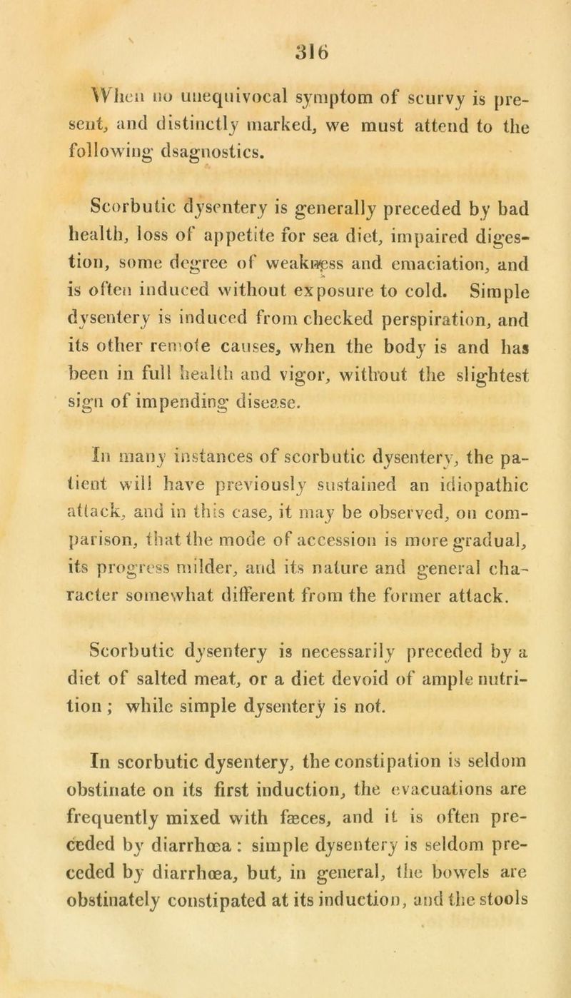\ When no unequivocal symptom of scurvy is pre- seiitj and distinctly marked, we must attend to the following dsagnostics. Scorbutic dysentery is generally preceded by bad health, loss ot appetite for sea diet, impaired diges- tion, some degree of weakw^;ss and emaciation, and is often induced without exposure to cold. Simple dysentery is induced from checked perspiration, and its other remote causes, when the body is and has been in full health and vigor, without the slightest sign of impending disease. In many instances of scorbutic dysentery, the pa- tient will have previously sustained an idiopathic attack, and in this case, it may be observed, on com- parison, that the mode of accession is more gradual, its progress milder, and its nature and general cha- racter somewhat different from the former attack. Scorbutic dysentery is necessarily preceded by a diet of salted meat, or a diet devoid of ample nutri- tion ; while simple dysentery is not. In scorbutic dysentery, the constipation is seldom obstinate on its first induction, the evacuations are frequently mixed with faeces, and it is often pre- ceded by diarrhoea : simple dysentery is seldom pre- ceded by diarrhoea, but, in general, the bowels are obstinately constipated at its induction, and the stools